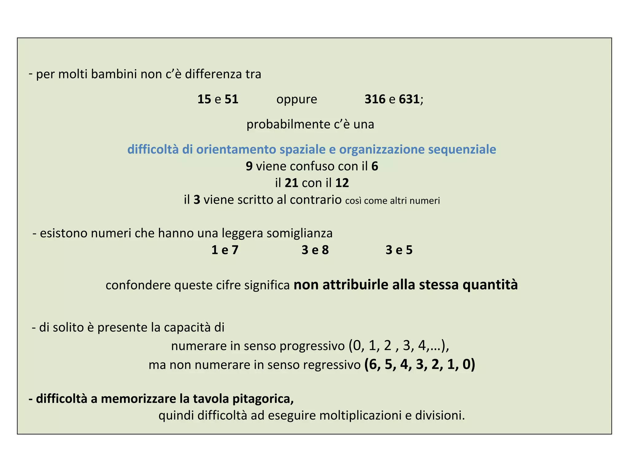 - per molti bambini non c’è differenza tra
15 e 51 oppure 316 e 631;
probabilmente c’è una
difficoltà di orientamento spaziale e organizzazione sequenziale
9 viene confuso con il 6
il 21 con il 12
il 3 viene scritto al contrario così come altri numeri
- esistono numeri che hanno una leggera somiglianza
1 e 7 3 e 8 3 e 5
confondere queste cifre significa non attribuirle alla stessa quantità
- di solito è presente la capacità di
numerare in senso progressivo (0, 1, 2 , 3, 4,…),
ma non numerare in senso regressivo (6, 5, 4, 3, 2, 1, 0)
- difficoltà a memorizzare la tavola pitagorica,
quindi difficoltà ad eseguire moltiplicazioni e divisioni.
 