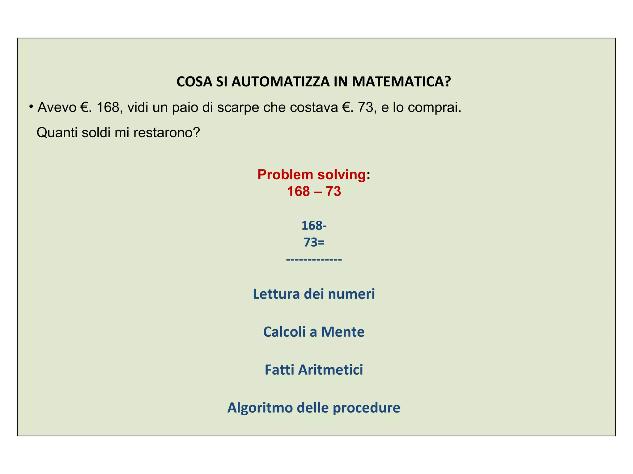 COSA SI AUTOMATIZZA IN MATEMATICA?
• Avevo €. 168, vidi un paio di scarpe che costava €. 73, e lo comprai.
Quanti soldi mi restarono?
Problem solving:
168 – 73
168-
73=
-------------
Lettura dei numeri
Calcoli a Mente
Fatti Aritmetici
Algoritmo delle procedure
 