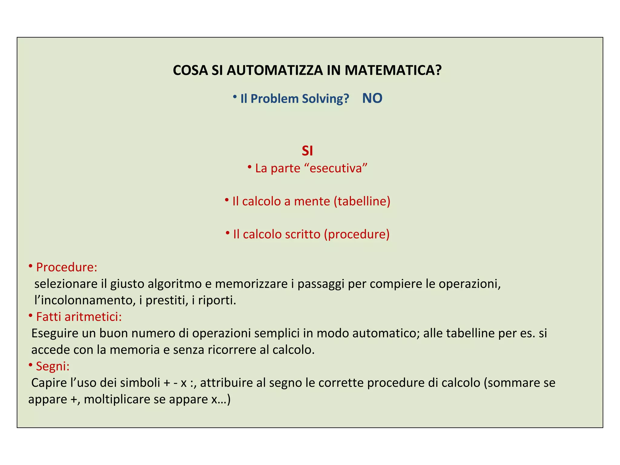 COSA SI AUTOMATIZZA IN MATEMATICA?
• Il Problem Solving? NO
SI
• La parte “esecutiva”
• Il calcolo a mente (tabelline)
• Il calcolo scritto (procedure)
• Procedure:
selezionare il giusto algoritmo e memorizzare i passaggi per compiere le operazioni,
l’incolonnamento, i prestiti, i riporti.
• Fatti aritmetici:
Eseguire un buon numero di operazioni semplici in modo automatico; alle tabelline per es. si
accede con la memoria e senza ricorrere al calcolo.
• Segni:
Capire l’uso dei simboli + - x :, attribuire al segno le corrette procedure di calcolo (sommare se
appare +, moltiplicare se appare x…)
 