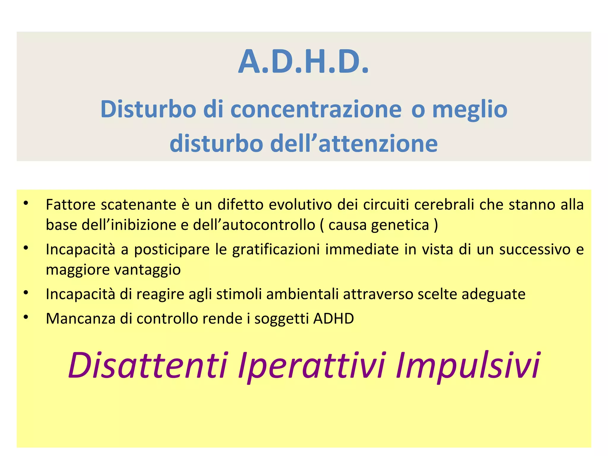 A.D.H.D.
Disturbo di concentrazione o meglio
disturbo dell’attenzione
• Fattore scatenante è un difetto evolutivo dei circuiti cerebrali che stanno alla
base dell’inibizione e dell’autocontrollo ( causa genetica )
• Incapacità a posticipare le gratificazioni immediate in vista di un successivo e
maggiore vantaggio
• Incapacità di reagire agli stimoli ambientali attraverso scelte adeguate
• Mancanza di controllo rende i soggetti ADHD
Disattenti Iperattivi Impulsivi
 