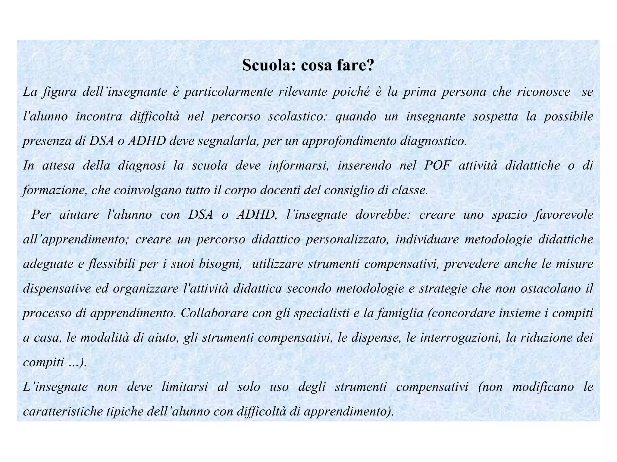 Scuola: cosa fare?
La figura dell’insegnante è particolarmente rilevante poiché è la prima persona che riconosce se
l'alunno incontra difficoltà nel percorso scolastico: quando un insegnante sospetta la possibile
presenza di DSA o ADHD deve segnalarla, per un approfondimento diagnostico.
In attesa della diagnosi la scuola deve informarsi, inserendo nel POF attività didattiche o di
formazione, che coinvolgano tutto il corpo docenti del consiglio di classe.
Per aiutare l'alunno con DSA o ADHD, l’insegnate dovrebbe: creare uno spazio favorevole
all’apprendimento; creare un percorso didattico personalizzato, individuare metodologie didattiche
adeguate e flessibili per i suoi bisogni, utilizzare strumenti compensativi, prevedere anche le misure
dispensative ed organizzare l'attività didattica secondo metodologie e strategie che non ostacolano il
processo di apprendimento. Collaborare con gli specialisti e la famiglia (concordare insieme i compiti
a casa, le modalità di aiuto, gli strumenti compensativi, le dispense, le interrogazioni, la riduzione dei
compiti …).
L’insegnate non deve limitarsi al solo uso degli strumenti compensativi (non modificano le
caratteristiche tipiche dell’alunno con difficoltà di apprendimento).
 
