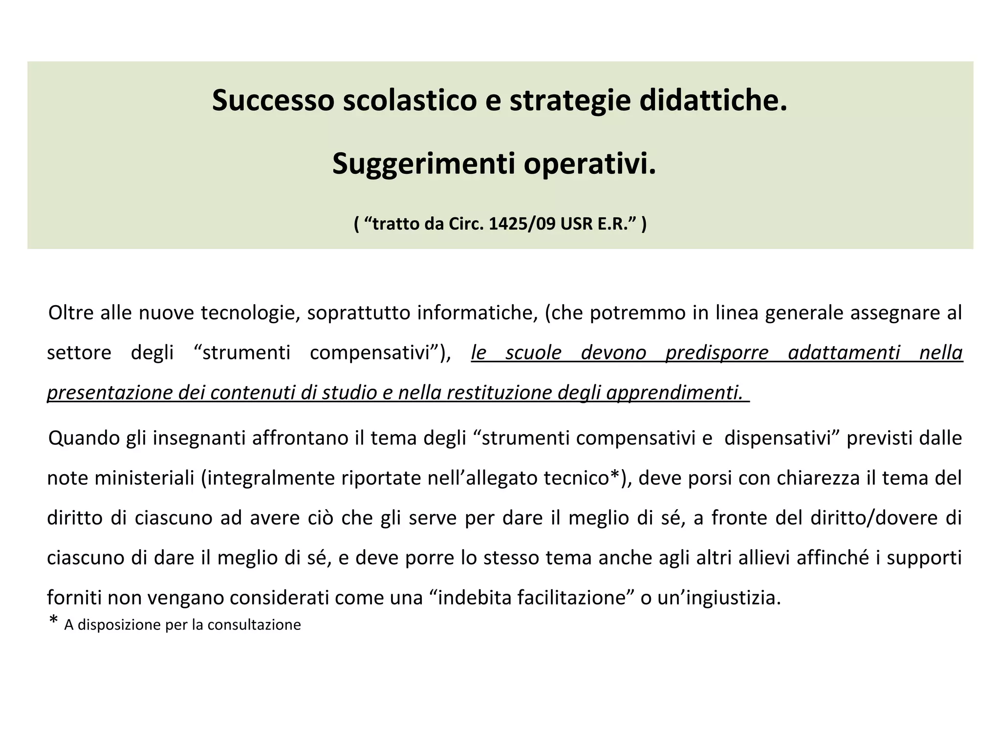 Successo scolastico e strategie didattiche.
Suggerimenti operativi.
( “tratto da Circ. 1425/09 USR E.R.” )
Oltre alle nuove tecnologie, soprattutto informatiche, (che potremmo in linea generale assegnare al
settore degli “strumenti compensativi”), le scuole devono predisporre adattamenti nella
presentazione dei contenuti di studio e nella restituzione degli apprendimenti.
Quando gli insegnanti affrontano il tema degli “strumenti compensativi e dispensativi” previsti dalle
note ministeriali (integralmente riportate nell’allegato tecnico*), deve porsi con chiarezza il tema del
diritto di ciascuno ad avere ciò che gli serve per dare il meglio di sé, a fronte del diritto/dovere di
ciascuno di dare il meglio di sé, e deve porre lo stesso tema anche agli altri allievi affinché i supporti
forniti non vengano considerati come una “indebita facilitazione” o un’ingiustizia.
* A disposizione per la consultazione
 