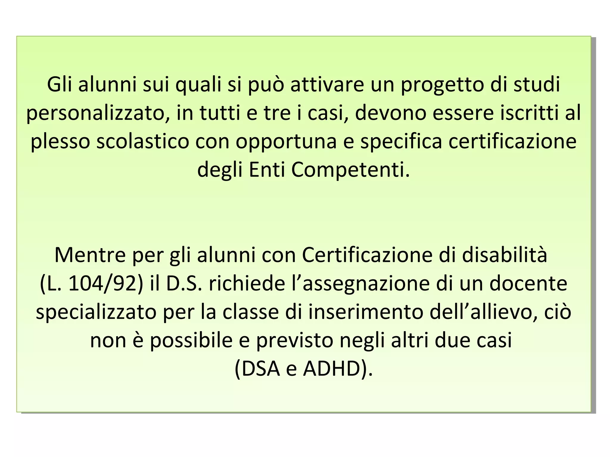 Gli alunni sui quali si può attivare un progetto di studi
personalizzato, in tutti e tre i casi, devono essere iscritti al
plesso scolastico con opportuna e specifica certificazione
degli Enti Competenti.
Mentre per gli alunni con Certificazione di disabilità
(L. 104/92) il D.S. richiede l’assegnazione di un docente
specializzato per la classe di inserimento dell’allievo, ciò
non è possibile e previsto negli altri due casi
(DSA e ADHD).
Gli alunni sui quali si può attivare un progetto di studi
personalizzato, in tutti e tre i casi, devono essere iscritti al
plesso scolastico con opportuna e specifica certificazione
degli Enti Competenti.
Mentre per gli alunni con Certificazione di disabilità
(L. 104/92) il D.S. richiede l’assegnazione di un docente
specializzato per la classe di inserimento dell’allievo, ciò
non è possibile e previsto negli altri due casi
(DSA e ADHD).
 