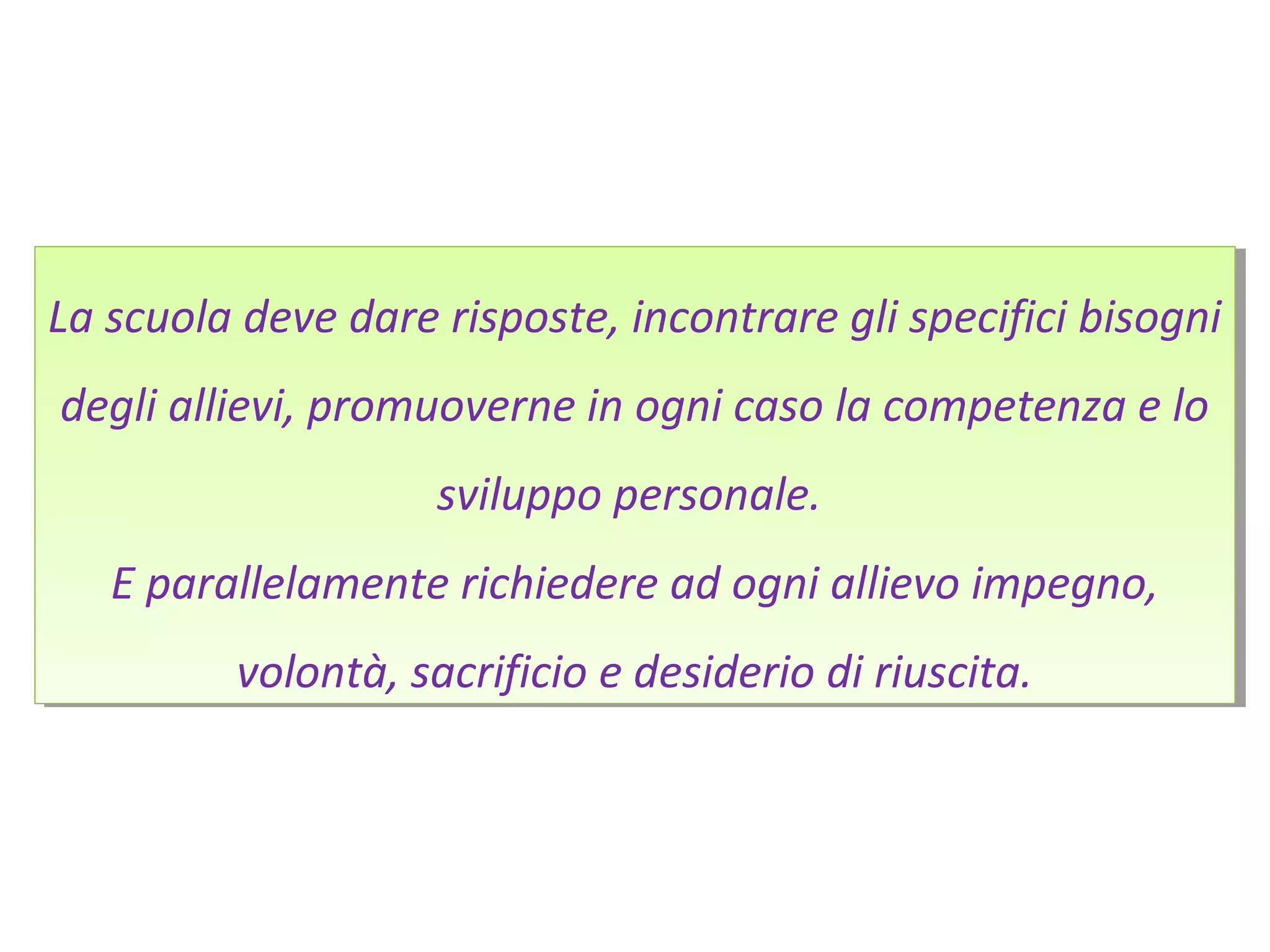 La scuola deve dare risposte, incontrare gli specifici bisogni
degli allievi, promuoverne in ogni caso la competenza e lo
sviluppo personale.
E parallelamente richiedere ad ogni allievo impegno,
volontà, sacrificio e desiderio di riuscita.
La scuola deve dare risposte, incontrare gli specifici bisogni
degli allievi, promuoverne in ogni caso la competenza e lo
sviluppo personale.
E parallelamente richiedere ad ogni allievo impegno,
volontà, sacrificio e desiderio di riuscita.
 