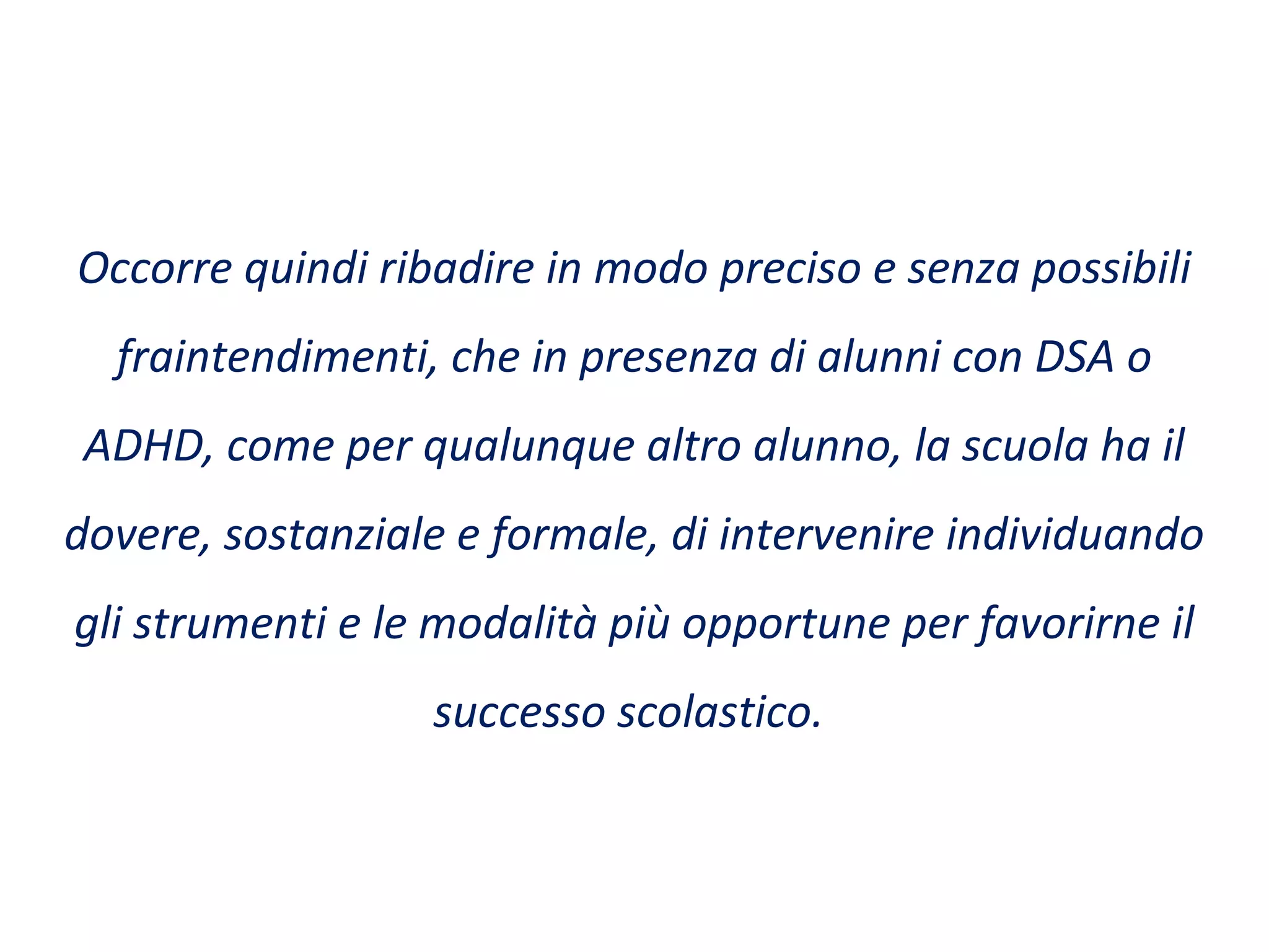 Occorre quindi ribadire in modo preciso e senza possibili
fraintendimenti, che in presenza di alunni con DSA o
ADHD, come per qualunque altro alunno, la scuola ha il
dovere, sostanziale e formale, di intervenire individuando
gli strumenti e le modalità più opportune per favorirne il
successo scolastico.
 