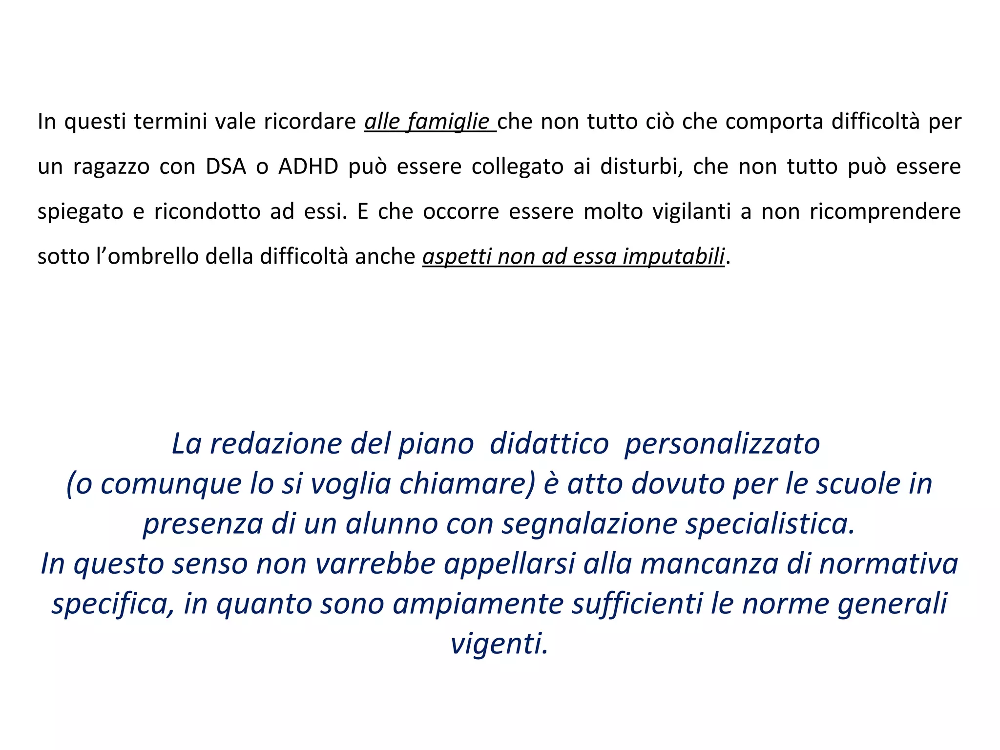 In questi termini vale ricordare alle famiglie che non tutto ciò che comporta difficoltà per
un ragazzo con DSA o ADHD può essere collegato ai disturbi, che non tutto può essere
spiegato e ricondotto ad essi. E che occorre essere molto vigilanti a non ricomprendere
sotto l’ombrello della difficoltà anche aspetti non ad essa imputabili.
La redazione del piano didattico personalizzato
(o comunque lo si voglia chiamare) è atto dovuto per le scuole in
presenza di un alunno con segnalazione specialistica.
In questo senso non varrebbe appellarsi alla mancanza di normativa
specifica, in quanto sono ampiamente sufficienti le norme generali
vigenti.
 