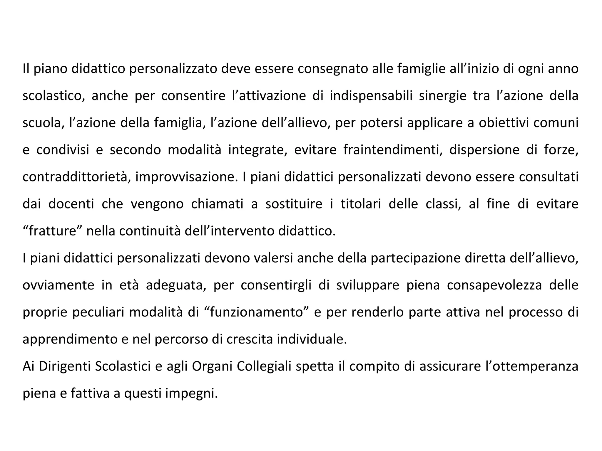 Il piano didattico personalizzato deve essere consegnato alle famiglie all’inizio di ogni anno
scolastico, anche per consentire l’attivazione di indispensabili sinergie tra l’azione della
scuola, l’azione della famiglia, l’azione dell’allievo, per potersi applicare a obiettivi comuni
e condivisi e secondo modalità integrate, evitare fraintendimenti, dispersione di forze,
contraddittorietà, improvvisazione. I piani didattici personalizzati devono essere consultati
dai docenti che vengono chiamati a sostituire i titolari delle classi, al fine di evitare
“fratture” nella continuità dell’intervento didattico.
I piani didattici personalizzati devono valersi anche della partecipazione diretta dell’allievo,
ovviamente in età adeguata, per consentirgli di sviluppare piena consapevolezza delle
proprie peculiari modalità di “funzionamento” e per renderlo parte attiva nel processo di
apprendimento e nel percorso di crescita individuale.
Ai Dirigenti Scolastici e agli Organi Collegiali spetta il compito di assicurare l’ottemperanza
piena e fattiva a questi impegni.
 