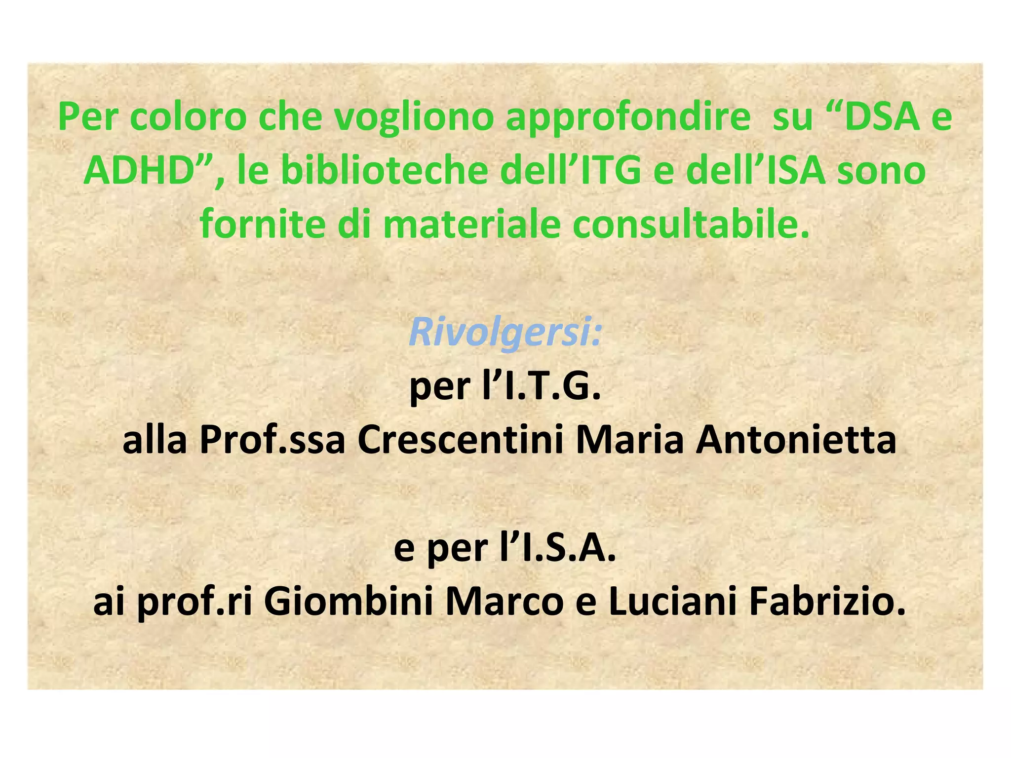 Per coloro che vogliono approfondire su “DSA e
ADHD”, le biblioteche dell’ITG e dell’ISA sono
fornite di materiale consultabile.
Rivolgersi:
per l’I.T.G.
alla Prof.ssa Crescentini Maria Antonietta
e per l’I.S.A.
ai prof.ri Giombini Marco e Luciani Fabrizio.
 