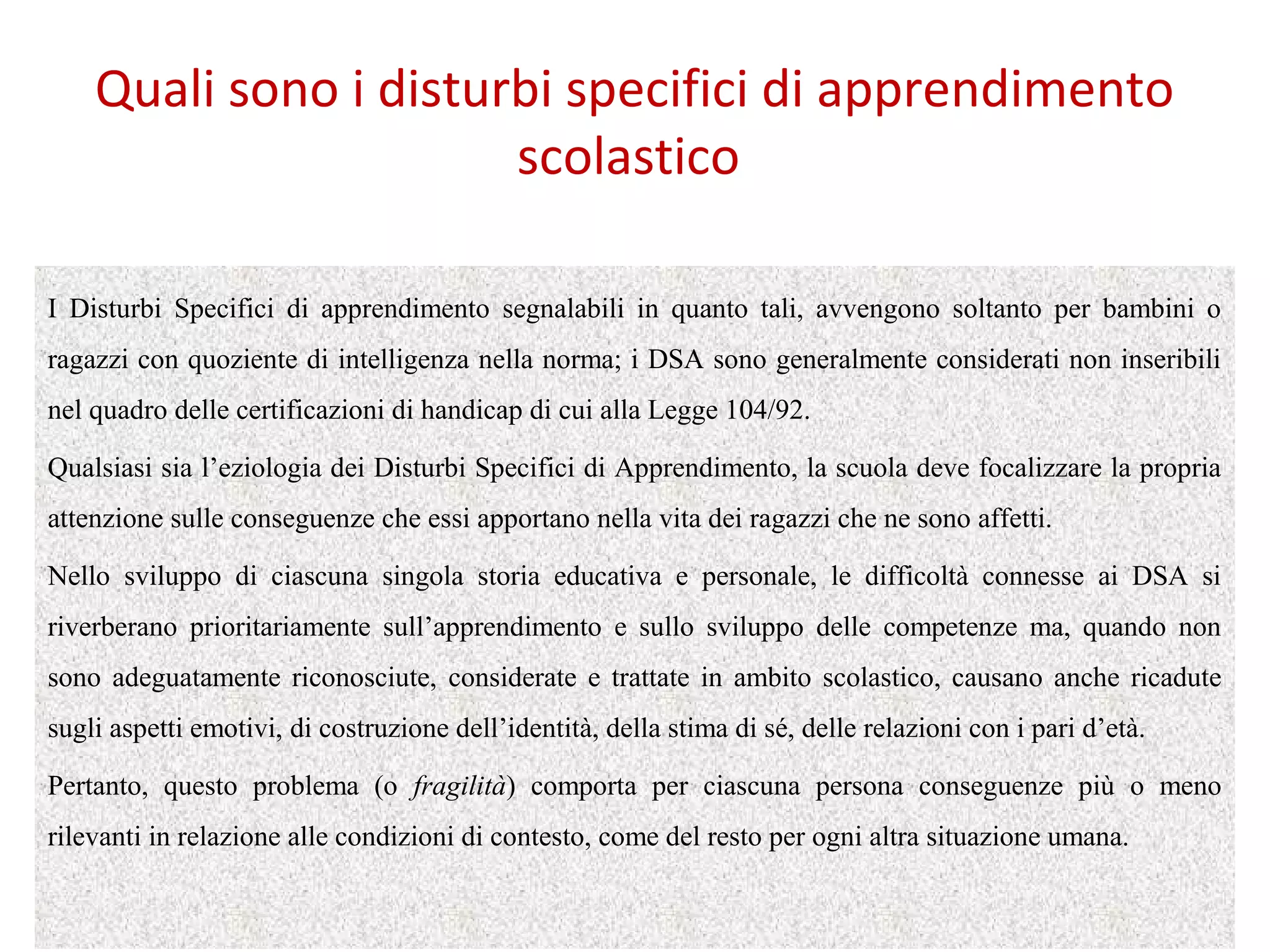 Quali sono i disturbi specifici di apprendimento
scolastico
I Disturbi Specifici di apprendimento segnalabili in quanto tali, avvengono soltanto per bambini o
ragazzi con quoziente di intelligenza nella norma; i DSA sono generalmente considerati non inseribili
nel quadro delle certificazioni di handicap di cui alla Legge 104/92.
Qualsiasi sia l’eziologia dei Disturbi Specifici di Apprendimento, la scuola deve focalizzare la propria
attenzione sulle conseguenze che essi apportano nella vita dei ragazzi che ne sono affetti.
Nello sviluppo di ciascuna singola storia educativa e personale, le difficoltà connesse ai DSA si
riverberano prioritariamente sull’apprendimento e sullo sviluppo delle competenze ma, quando non
sono adeguatamente riconosciute, considerate e trattate in ambito scolastico, causano anche ricadute
sugli aspetti emotivi, di costruzione dell’identità, della stima di sé, delle relazioni con i pari d’età.
Pertanto, questo problema (o fragilità) comporta per ciascuna persona conseguenze più o meno
rilevanti in relazione alle condizioni di contesto, come del resto per ogni altra situazione umana.
 