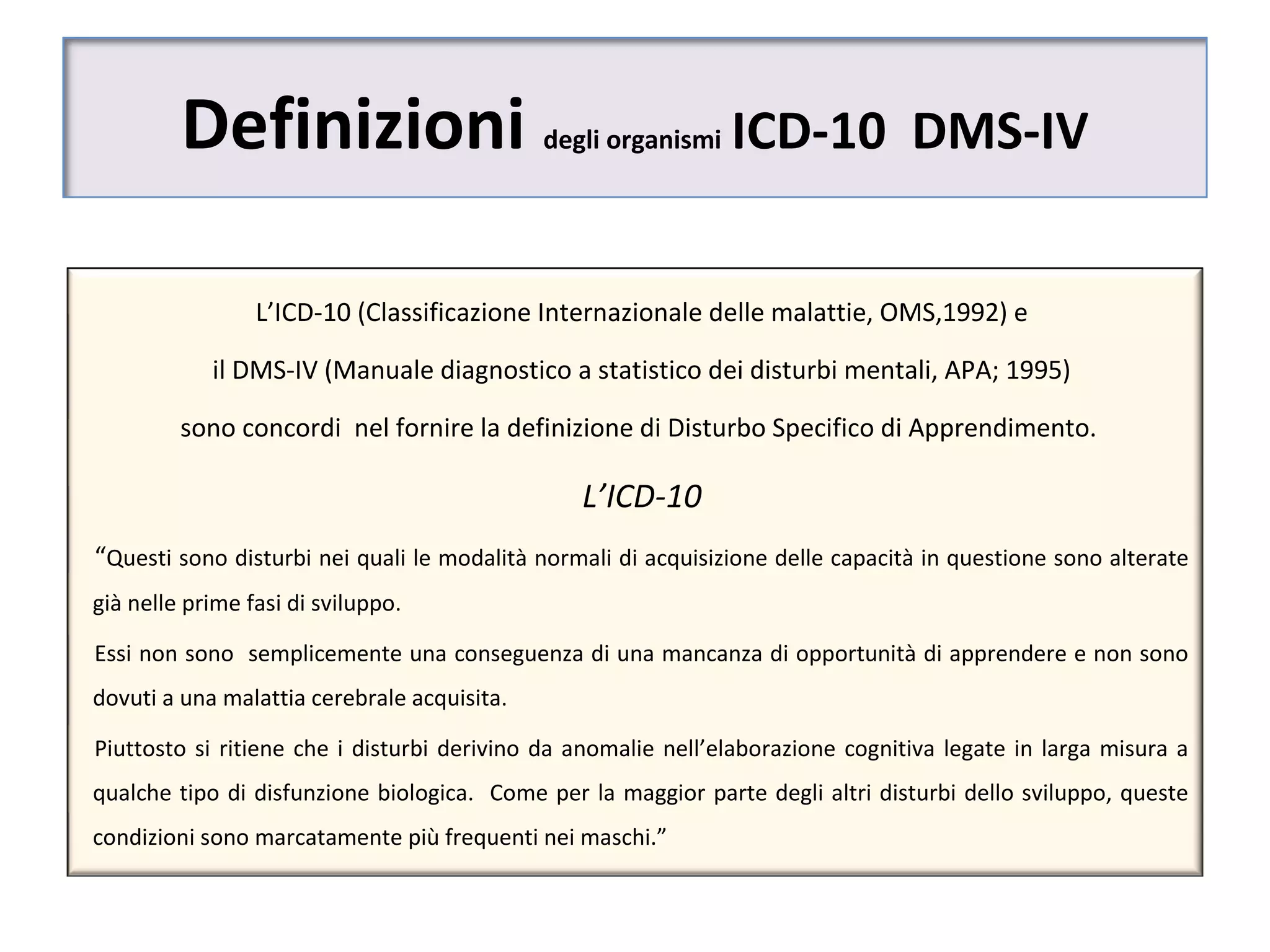 Definizioni degli organismi ICD-10 DMS-IV
L’ICD-10 (Classificazione Internazionale delle malattie, OMS,1992) e
il DMS-IV (Manuale diagnostico a statistico dei disturbi mentali, APA; 1995)
sono concordi nel fornire la definizione di Disturbo Specifico di Apprendimento.
L’ICD-10
“Questi sono disturbi nei quali le modalità normali di acquisizione delle capacità in questione sono alterate
già nelle prime fasi di sviluppo.
Essi non sono semplicemente una conseguenza di una mancanza di opportunità di apprendere e non sono
dovuti a una malattia cerebrale acquisita.
Piuttosto si ritiene che i disturbi derivino da anomalie nell’elaborazione cognitiva legate in larga misura a
qualche tipo di disfunzione biologica. Come per la maggior parte degli altri disturbi dello sviluppo, queste
condizioni sono marcatamente più frequenti nei maschi.”
 