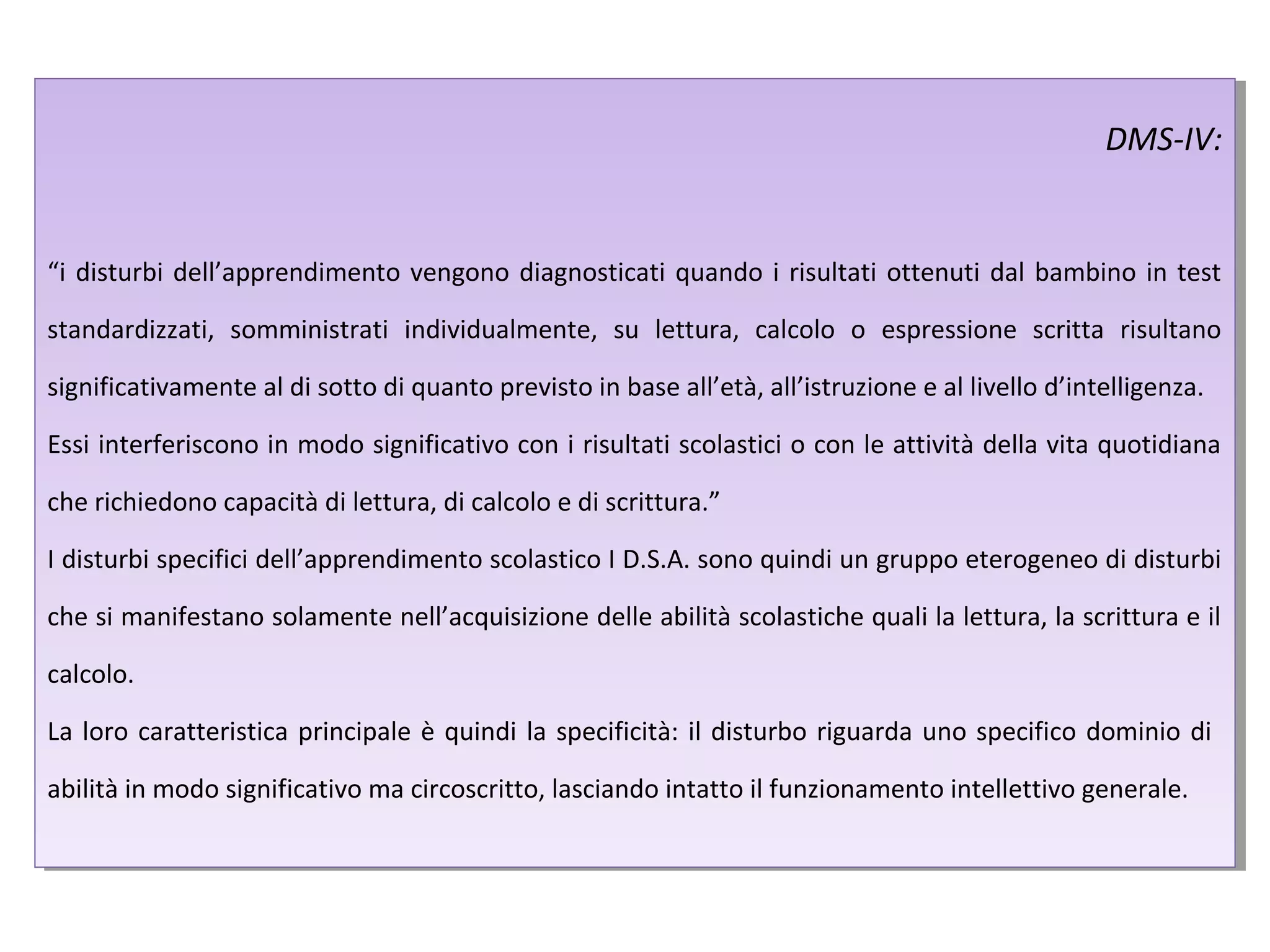DMS-IV:
“i disturbi dell’apprendimento vengono diagnosticati quando i risultati ottenuti dal bambino in test
standardizzati, somministrati individualmente, su lettura, calcolo o espressione scritta risultano
significativamente al di sotto di quanto previsto in base all’età, all’istruzione e al livello d’intelligenza.
Essi interferiscono in modo significativo con i risultati scolastici o con le attività della vita quotidiana
che richiedono capacità di lettura, di calcolo e di scrittura.”
I disturbi specifici dell’apprendimento scolastico I D.S.A. sono quindi un gruppo eterogeneo di disturbi
che si manifestano solamente nell’acquisizione delle abilità scolastiche quali la lettura, la scrittura e il
calcolo.
La loro caratteristica principale è quindi la specificità: il disturbo riguarda uno specifico dominio di
abilità in modo significativo ma circoscritto, lasciando intatto il funzionamento intellettivo generale.
DMS-IV:
“i disturbi dell’apprendimento vengono diagnosticati quando i risultati ottenuti dal bambino in test
standardizzati, somministrati individualmente, su lettura, calcolo o espressione scritta risultano
significativamente al di sotto di quanto previsto in base all’età, all’istruzione e al livello d’intelligenza.
Essi interferiscono in modo significativo con i risultati scolastici o con le attività della vita quotidiana
che richiedono capacità di lettura, di calcolo e di scrittura.”
I disturbi specifici dell’apprendimento scolastico I D.S.A. sono quindi un gruppo eterogeneo di disturbi
che si manifestano solamente nell’acquisizione delle abilità scolastiche quali la lettura, la scrittura e il
calcolo.
La loro caratteristica principale è quindi la specificità: il disturbo riguarda uno specifico dominio di
abilità in modo significativo ma circoscritto, lasciando intatto il funzionamento intellettivo generale.
 