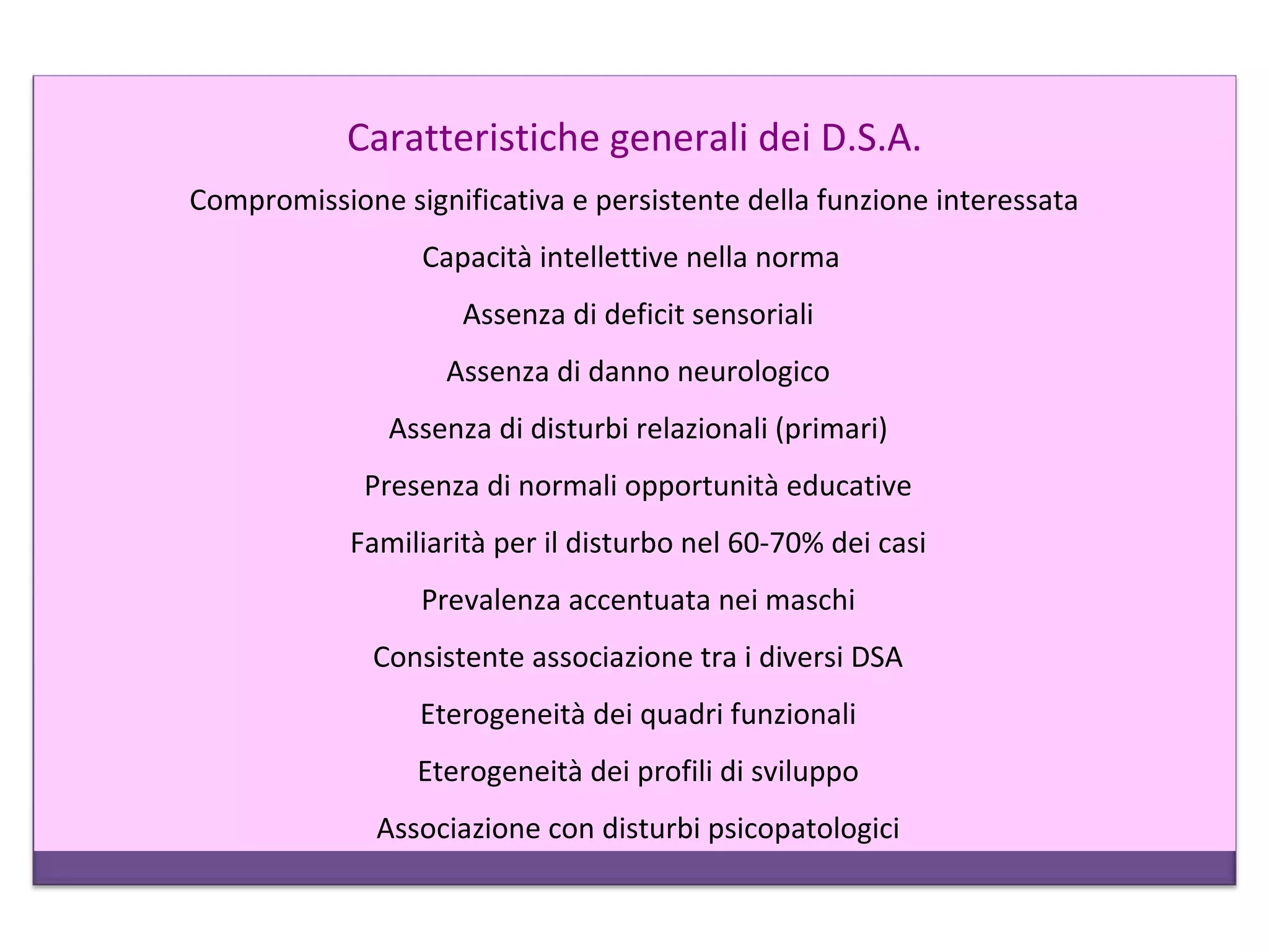Caratteristiche generali dei D.S.A.
Compromissione significativa e persistente della funzione interessata
Capacità intellettive nella norma
Assenza di deficit sensoriali
Assenza di danno neurologico
Assenza di disturbi relazionali (primari)
Presenza di normali opportunità educative
Familiarità per il disturbo nel 60-70% dei casi
Prevalenza accentuata nei maschi
Consistente associazione tra i diversi DSA
Eterogeneità dei quadri funzionali
Eterogeneità dei profili di sviluppo
Associazione con disturbi psicopatologici
 
