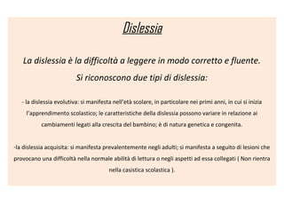 Dislessia
La dislessia è la difficoltà a leggere in modo corretto e fluente.
Si riconoscono due tipi di dislessia:
- la dislessia evolutiva: si manifesta nell’età scolare, in particolare nei primi anni, in cui si inizia
l’apprendimento scolastico; le caratteristiche della dislessia possono variare in relazione ai
cambiamenti legati alla crescita del bambino; è di natura genetica e congenita.
-la dislessia acquisita: si manifesta prevalentemente negli adulti; si manifesta a seguito di lesioni che
provocano una difficoltà nella normale abilità di lettura o negli aspetti ad essa collegati ( Non rientra
nella casistica scolastica ).
 