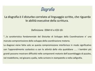 Disgrafia
La disgrafia è il disturbo correlato al linguaggio scritto, che riguarda
le abilità esecutive della scrittura.
Definizione DSM-IV e ICD-10:
“…la caratteristica fondamentale del Disturbo di Sviluppo della Coordinazione e’ una
marcata compromissione dello sviluppo della coordinazione motoria.
La diagnosi viene fatta solo se questa compromissione interferisce in modo significativo
con l’apprendimento scolastico o con le attività della vita quotidiana ….. I bambini più
grandi possono mostrare difficoltà nelle componenti motorie dell’assemblaggio di puzzles,
nel modellismo, nel giocare a palla, nello scrivere in stampatello o nella calligrafia.
 