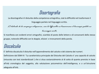 Disortografia
La disortografia è il disturbo della competenza ortografica, cioè la difficoltà nel trasformare il
linguaggio parlato nel linguaggio scritto.
LI distrubo de la compenza ortogravica, cioe la tifficcoltà ne trasvormare il lincuagio palato ne
lincuaggio scrito.
Si manifesta con evidenti errori ortografici, scambio di posto delle lettere o di consonanti dello stesso
gruppo, notevole difficoltà con le doppie, elisioni e troncamenti della parola.
Discalculia
E’ definito discalculia il disturbo nell’apprendimento del calcolo e del sistema dei numeri.
Definizione dal DSM-IV: “La caratteristica principale del Disturbo del Calcolo e’ una capacità di calcolo
(misurata con test standardizzati ) che si situa sostanzialmente al di sotto di quanto previsto in base
all’età cronologica del soggetto, alla valutazione psicometrica dell’intelligenza, e a un’istruzione
adeguata all’età.
 