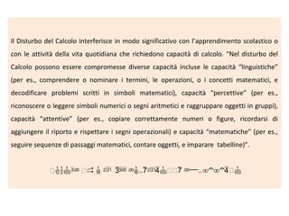 Il Disturbo del Calcolo interferisce in modo significativo con l’apprendimento scolastico o
con le attività della vita quotidiana che richiedono capacità di calcolo. “Nel disturbo del
Calcolo possono essere compromesse diverse capacità incluse le capacità “linguistiche”
(per es., comprendere o nominare i termini, le operazioni, o i concetti matematici, e
decodificare problemi scritti in simboli matematici), capacità “percettive” (per es.,
riconoscere o leggere simboli numerici o segni aritmetici e raggruppare oggetti in gruppi),
capacità “attentive” (per es., copiare correttamente numeri o figure, ricordarsi di
aggiungere il riporto e rispettare i segni operazionali) e capacità “matematiche” (per es.,
seguire sequenze di passaggi matematici, contare oggetti, e imparare tabelline)”.

 