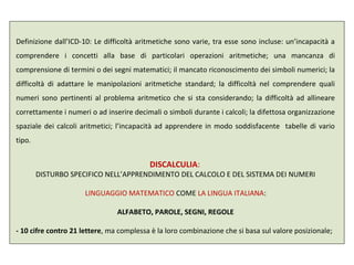 Definizione dall’ICD-10: Le difficoltà aritmetiche sono varie, tra esse sono incluse: un’incapacità a
comprendere i concetti alla base di particolari operazioni aritmetiche; una mancanza di
comprensione di termini o dei segni matematici; il mancato riconoscimento dei simboli numerici; la
difficoltà di adattare le manipolazioni aritmetiche standard; la difficoltà nel comprendere quali
numeri sono pertinenti al problema aritmetico che si sta considerando; la difficoltà ad allineare
correttamente i numeri o ad inserire decimali o simboli durante i calcoli; la difettosa organizzazione
spaziale dei calcoli aritmetici; l’incapacità ad apprendere in modo soddisfacente tabelle di vario
tipo.
DISCALCULIA:
DISTURBO SPECIFICO NELL’APPRENDIMENTO DEL CALCOLO E DEL SISTEMA DEI NUMERI
LINGUAGGIO MATEMATICO COME LA LINGUA ITALIANA:
ALFABETO, PAROLE, SEGNI, REGOLE
- 10 cifre contro 21 lettere, ma complessa è la loro combinazione che si basa sul valore posizionale;
 