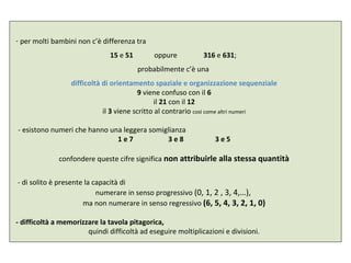 - per molti bambini non c’è differenza tra
15 e 51 oppure 316 e 631;
probabilmente c’è una
difficoltà di orientamento spaziale e organizzazione sequenziale
9 viene confuso con il 6
il 21 con il 12
il 3 viene scritto al contrario così come altri numeri
- esistono numeri che hanno una leggera somiglianza
1 e 7 3 e 8 3 e 5
confondere queste cifre significa non attribuirle alla stessa quantità
- di solito è presente la capacità di
numerare in senso progressivo (0, 1, 2 , 3, 4,…),
ma non numerare in senso regressivo (6, 5, 4, 3, 2, 1, 0)
- difficoltà a memorizzare la tavola pitagorica,
quindi difficoltà ad eseguire moltiplicazioni e divisioni.
 