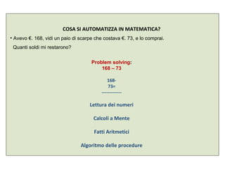 COSA SI AUTOMATIZZA IN MATEMATICA?
• Avevo €. 168, vidi un paio di scarpe che costava €. 73, e lo comprai.
Quanti soldi mi restarono?
Problem solving:
168 – 73
168-
73=
-------------
Lettura dei numeri
Calcoli a Mente
Fatti Aritmetici
Algoritmo delle procedure
 