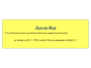 Disturbo Misto
E’ la combinazione di due o più disturbi nello stesso soggetto (casi frequenti)
la dificolà a La disfia e la - +) =discalculia 56 98 7 ?
 