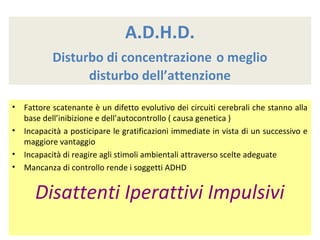 A.D.H.D.
Disturbo di concentrazione o meglio
disturbo dell’attenzione
• Fattore scatenante è un difetto evolutivo dei circuiti cerebrali che stanno alla
base dell’inibizione e dell’autocontrollo ( causa genetica )
• Incapacità a posticipare le gratificazioni immediate in vista di un successivo e
maggiore vantaggio
• Incapacità di reagire agli stimoli ambientali attraverso scelte adeguate
• Mancanza di controllo rende i soggetti ADHD
Disattenti Iperattivi Impulsivi
 