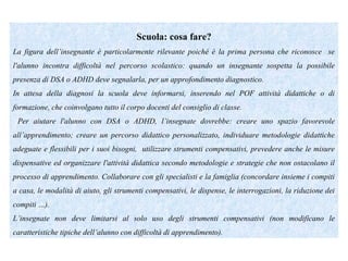 Scuola: cosa fare?
La figura dell’insegnante è particolarmente rilevante poiché è la prima persona che riconosce se
l'alunno incontra difficoltà nel percorso scolastico: quando un insegnante sospetta la possibile
presenza di DSA o ADHD deve segnalarla, per un approfondimento diagnostico.
In attesa della diagnosi la scuola deve informarsi, inserendo nel POF attività didattiche o di
formazione, che coinvolgano tutto il corpo docenti del consiglio di classe.
Per aiutare l'alunno con DSA o ADHD, l’insegnate dovrebbe: creare uno spazio favorevole
all’apprendimento; creare un percorso didattico personalizzato, individuare metodologie didattiche
adeguate e flessibili per i suoi bisogni, utilizzare strumenti compensativi, prevedere anche le misure
dispensative ed organizzare l'attività didattica secondo metodologie e strategie che non ostacolano il
processo di apprendimento. Collaborare con gli specialisti e la famiglia (concordare insieme i compiti
a casa, le modalità di aiuto, gli strumenti compensativi, le dispense, le interrogazioni, la riduzione dei
compiti …).
L’insegnate non deve limitarsi al solo uso degli strumenti compensativi (non modificano le
caratteristiche tipiche dell’alunno con difficoltà di apprendimento).
 