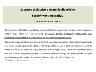 Successo scolastico e strategie didattiche.
Suggerimenti operativi.
( “tratto da Circ. 1425/09 USR E.R.” )
Oltre alle nuove tecnologie, soprattutto informatiche, (che potremmo in linea generale assegnare al
settore degli “strumenti compensativi”), le scuole devono predisporre adattamenti nella
presentazione dei contenuti di studio e nella restituzione degli apprendimenti.
Quando gli insegnanti affrontano il tema degli “strumenti compensativi e dispensativi” previsti dalle
note ministeriali (integralmente riportate nell’allegato tecnico*), deve porsi con chiarezza il tema del
diritto di ciascuno ad avere ciò che gli serve per dare il meglio di sé, a fronte del diritto/dovere di
ciascuno di dare il meglio di sé, e deve porre lo stesso tema anche agli altri allievi affinché i supporti
forniti non vengano considerati come una “indebita facilitazione” o un’ingiustizia.
* A disposizione per la consultazione
 