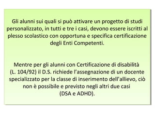 Gli alunni sui quali si può attivare un progetto di studi
personalizzato, in tutti e tre i casi, devono essere iscritti al
plesso scolastico con opportuna e specifica certificazione
degli Enti Competenti.
Mentre per gli alunni con Certificazione di disabilità
(L. 104/92) il D.S. richiede l’assegnazione di un docente
specializzato per la classe di inserimento dell’allievo, ciò
non è possibile e previsto negli altri due casi
(DSA e ADHD).
Gli alunni sui quali si può attivare un progetto di studi
personalizzato, in tutti e tre i casi, devono essere iscritti al
plesso scolastico con opportuna e specifica certificazione
degli Enti Competenti.
Mentre per gli alunni con Certificazione di disabilità
(L. 104/92) il D.S. richiede l’assegnazione di un docente
specializzato per la classe di inserimento dell’allievo, ciò
non è possibile e previsto negli altri due casi
(DSA e ADHD).
 