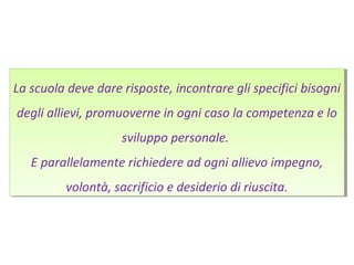 La scuola deve dare risposte, incontrare gli specifici bisogni
degli allievi, promuoverne in ogni caso la competenza e lo
sviluppo personale.
E parallelamente richiedere ad ogni allievo impegno,
volontà, sacrificio e desiderio di riuscita.
La scuola deve dare risposte, incontrare gli specifici bisogni
degli allievi, promuoverne in ogni caso la competenza e lo
sviluppo personale.
E parallelamente richiedere ad ogni allievo impegno,
volontà, sacrificio e desiderio di riuscita.
 
