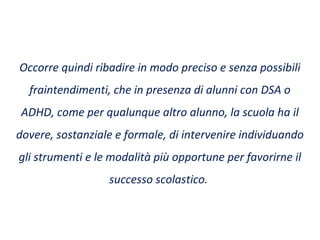 Occorre quindi ribadire in modo preciso e senza possibili
fraintendimenti, che in presenza di alunni con DSA o
ADHD, come per qualunque altro alunno, la scuola ha il
dovere, sostanziale e formale, di intervenire individuando
gli strumenti e le modalità più opportune per favorirne il
successo scolastico.
 