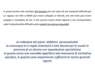 In questi termini vale ricordare alle famiglie che non tutto ciò che comporta difficoltà per
un ragazzo con DSA o ADHD può essere collegato ai disturbi, che non tutto può essere
spiegato e ricondotto ad essi. E che occorre essere molto vigilanti a non ricomprendere
sotto l’ombrello della difficoltà anche aspetti non ad essa imputabili.
La redazione del piano didattico personalizzato
(o comunque lo si voglia chiamare) è atto dovuto per le scuole in
presenza di un alunno con segnalazione specialistica.
In questo senso non varrebbe appellarsi alla mancanza di normativa
specifica, in quanto sono ampiamente sufficienti le norme generali
vigenti.
 