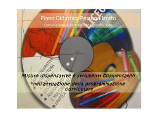 Misure dispensative e strumenti compensativi
nell’attuazione della programmazione
curriculare
Piano Didattico Personalizzato
Compilazione a cura del Consiglio di Classe
 