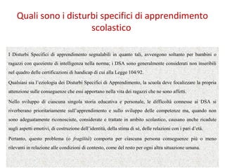 Quali sono i disturbi specifici di apprendimento
scolastico
I Disturbi Specifici di apprendimento segnalabili in quanto tali, avvengono soltanto per bambini o
ragazzi con quoziente di intelligenza nella norma; i DSA sono generalmente considerati non inseribili
nel quadro delle certificazioni di handicap di cui alla Legge 104/92.
Qualsiasi sia l’eziologia dei Disturbi Specifici di Apprendimento, la scuola deve focalizzare la propria
attenzione sulle conseguenze che essi apportano nella vita dei ragazzi che ne sono affetti.
Nello sviluppo di ciascuna singola storia educativa e personale, le difficoltà connesse ai DSA si
riverberano prioritariamente sull’apprendimento e sullo sviluppo delle competenze ma, quando non
sono adeguatamente riconosciute, considerate e trattate in ambito scolastico, causano anche ricadute
sugli aspetti emotivi, di costruzione dell’identità, della stima di sé, delle relazioni con i pari d’età.
Pertanto, questo problema (o fragilità) comporta per ciascuna persona conseguenze più o meno
rilevanti in relazione alle condizioni di contesto, come del resto per ogni altra situazione umana.
 