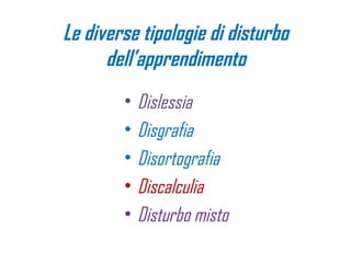 Le diverse tipologie di disturbo
dell’apprendimento
• Dislessia
• Disgrafia
• Disortografia
• Discalculia
• Disturbo misto
 