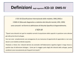 Definizioni degli organismi ICD-10 DMS-IV
L’ICD-10 (Classificazione Internazionale delle malattie, OMS,1992) e
il DMS-IV (Manuale diagnostico a statistico dei disturbi mentali, APA; 1995)
sono concordi nel fornire la definizione di Disturbo Specifico di Apprendimento.
L’ICD-10
“Questi sono disturbi nei quali le modalità normali di acquisizione delle capacità in questione sono alterate
già nelle prime fasi di sviluppo.
Essi non sono semplicemente una conseguenza di una mancanza di opportunità di apprendere e non sono
dovuti a una malattia cerebrale acquisita.
Piuttosto si ritiene che i disturbi derivino da anomalie nell’elaborazione cognitiva legate in larga misura a
qualche tipo di disfunzione biologica. Come per la maggior parte degli altri disturbi dello sviluppo, queste
condizioni sono marcatamente più frequenti nei maschi.”
 