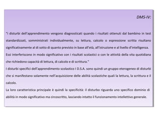 DMS-IV:
“i disturbi dell’apprendimento vengono diagnosticati quando i risultati ottenuti dal bambino in test
standardizzati, somministrati individualmente, su lettura, calcolo o espressione scritta risultano
significativamente al di sotto di quanto previsto in base all’età, all’istruzione e al livello d’intelligenza.
Essi interferiscono in modo significativo con i risultati scolastici o con le attività della vita quotidiana
che richiedono capacità di lettura, di calcolo e di scrittura.”
I disturbi specifici dell’apprendimento scolastico I D.S.A. sono quindi un gruppo eterogeneo di disturbi
che si manifestano solamente nell’acquisizione delle abilità scolastiche quali la lettura, la scrittura e il
calcolo.
La loro caratteristica principale è quindi la specificità: il disturbo riguarda uno specifico dominio di
abilità in modo significativo ma circoscritto, lasciando intatto il funzionamento intellettivo generale.
DMS-IV:
“i disturbi dell’apprendimento vengono diagnosticati quando i risultati ottenuti dal bambino in test
standardizzati, somministrati individualmente, su lettura, calcolo o espressione scritta risultano
significativamente al di sotto di quanto previsto in base all’età, all’istruzione e al livello d’intelligenza.
Essi interferiscono in modo significativo con i risultati scolastici o con le attività della vita quotidiana
che richiedono capacità di lettura, di calcolo e di scrittura.”
I disturbi specifici dell’apprendimento scolastico I D.S.A. sono quindi un gruppo eterogeneo di disturbi
che si manifestano solamente nell’acquisizione delle abilità scolastiche quali la lettura, la scrittura e il
calcolo.
La loro caratteristica principale è quindi la specificità: il disturbo riguarda uno specifico dominio di
abilità in modo significativo ma circoscritto, lasciando intatto il funzionamento intellettivo generale.
 