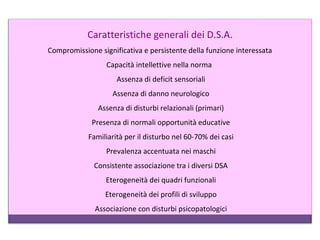 Caratteristiche generali dei D.S.A.
Compromissione significativa e persistente della funzione interessata
Capacità intellettive nella norma
Assenza di deficit sensoriali
Assenza di danno neurologico
Assenza di disturbi relazionali (primari)
Presenza di normali opportunità educative
Familiarità per il disturbo nel 60-70% dei casi
Prevalenza accentuata nei maschi
Consistente associazione tra i diversi DSA
Eterogeneità dei quadri funzionali
Eterogeneità dei profili di sviluppo
Associazione con disturbi psicopatologici
 