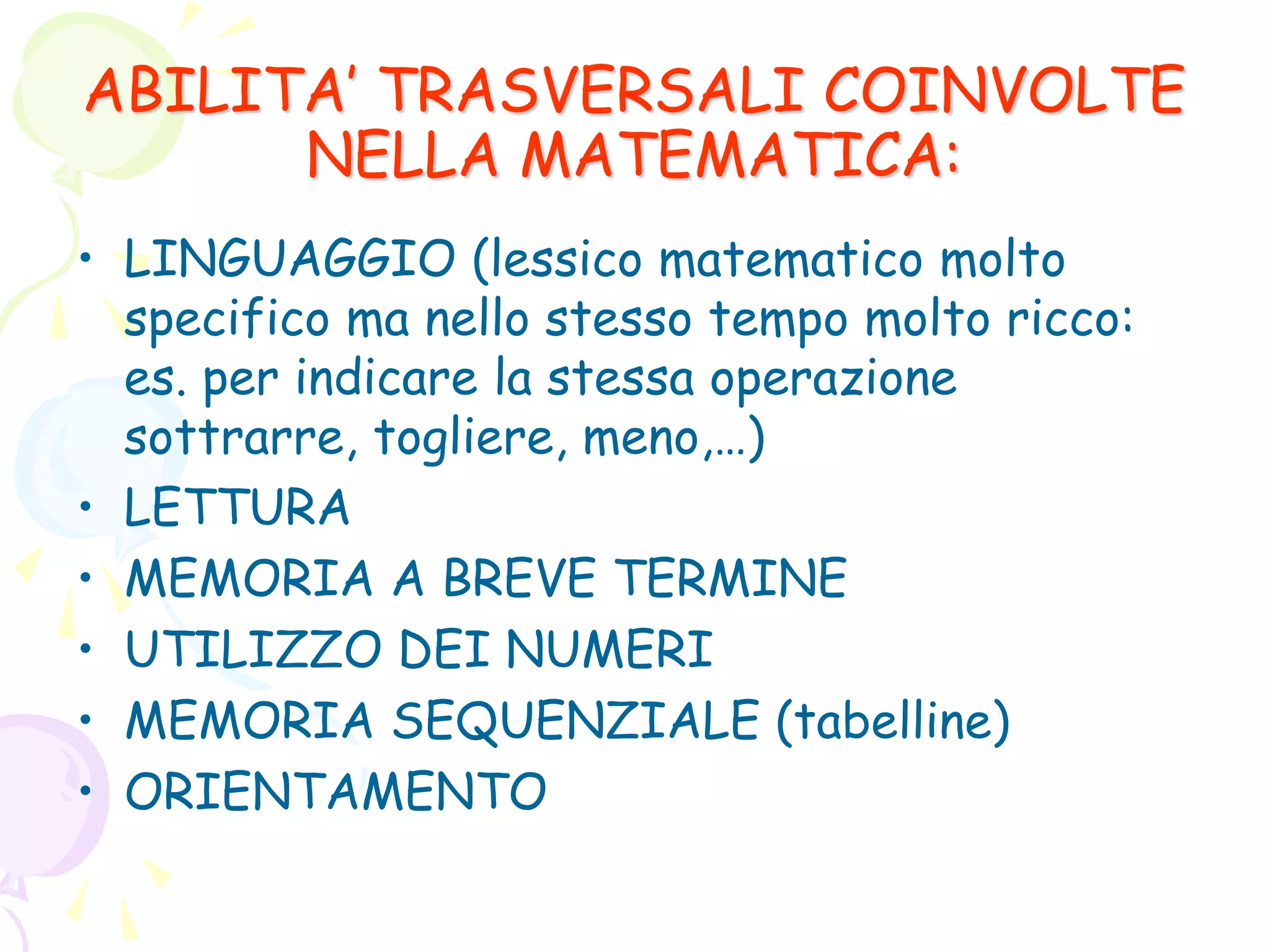 ABILITA’ TRASVERSALI COINVOLTE
NELLA MATEMATICA:
• LINGUAGGIO (lessico matematico molto
specifico ma nello stesso tempo molto ricco:
es. per indicare la stessa operazione
sottrarre, togliere, meno,…)
• LETTURA
• MEMORIA A BREVE TERMINE
• UTILIZZO DEI NUMERI
• MEMORIA SEQUENZIALE (tabelline)
• ORIENTAMENTO
 