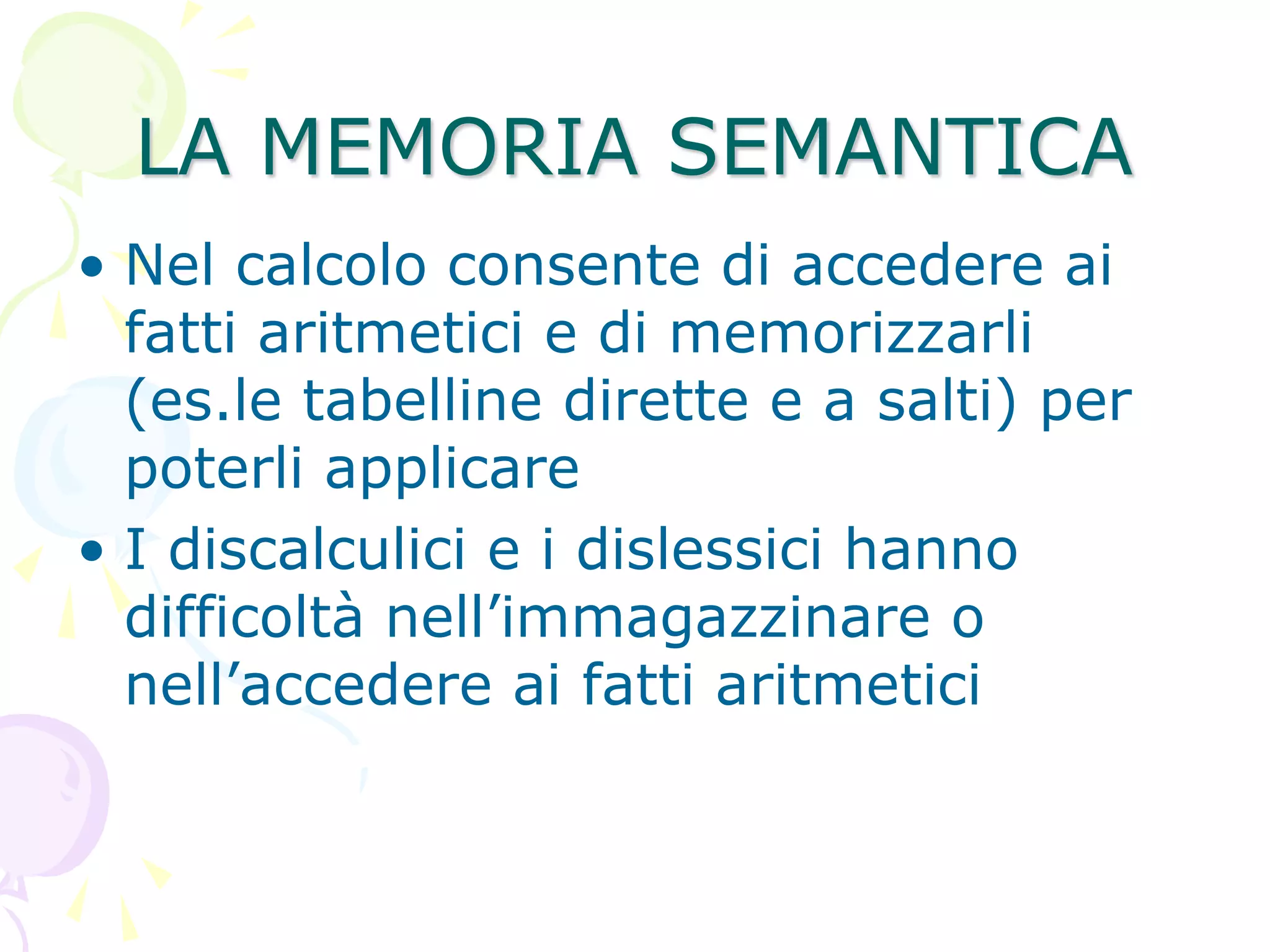 LA MEMORIA SEMANTICA
• Nel calcolo consente di accedere ai
fatti aritmetici e di memorizzarli
(es.le tabelline dirette e a salti) per
poterli applicare
• I discalculici e i dislessici hanno
difficoltà nell’immagazzinare o
nell’accedere ai fatti aritmetici
 