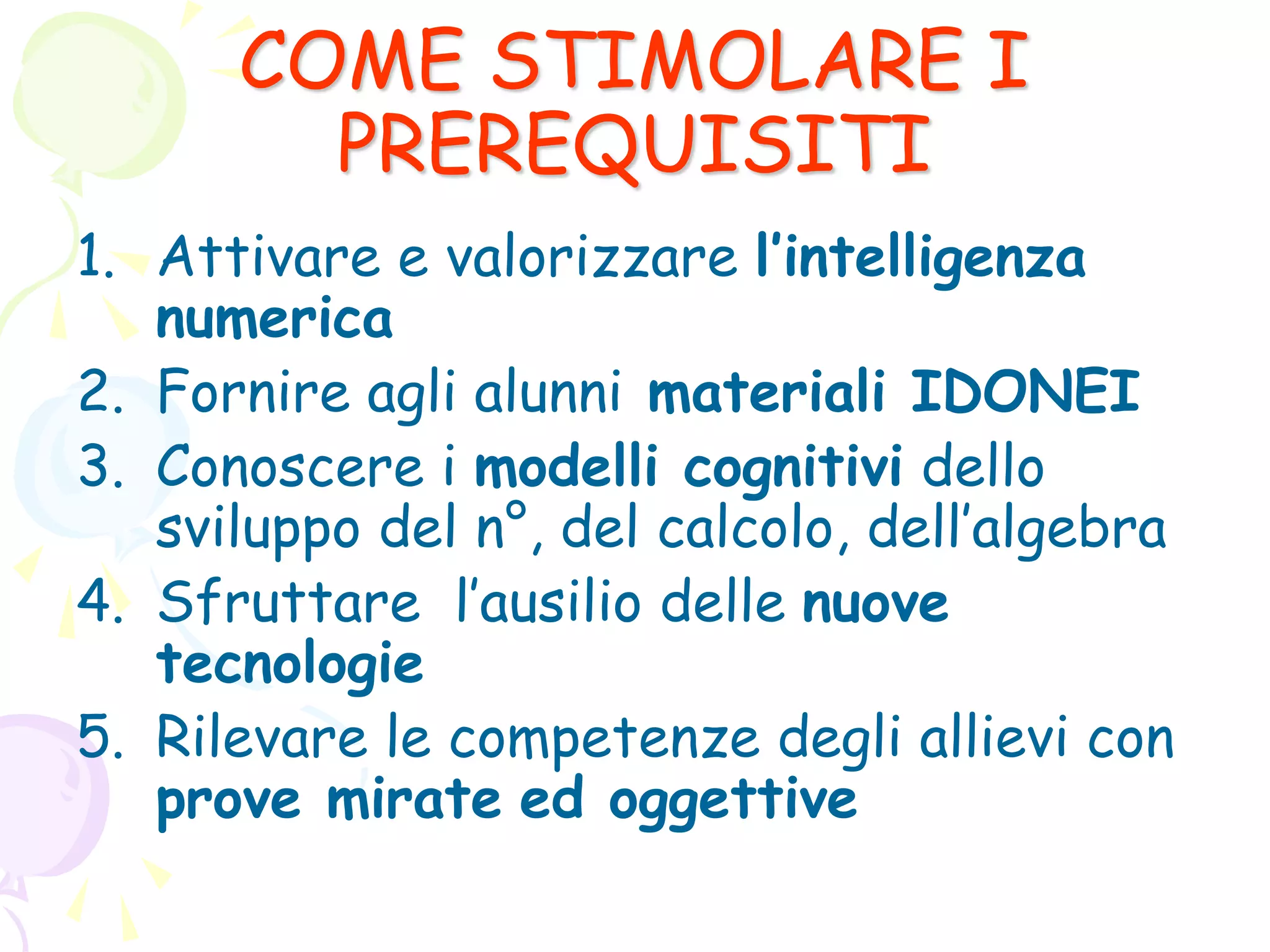 COME STIMOLARE I
PREREQUISITI
1. Attivare e valorizzare l’intelligenza
numerica
2. Fornire agli alunni materiali IDONEI
3. Conoscere i modelli cognitivi dello
sviluppo del n°, del calcolo, dell’algebra
4. Sfruttare l’ausilio delle nuove
tecnologie
5. Rilevare le competenze degli allievi con
prove mirate ed oggettive
 