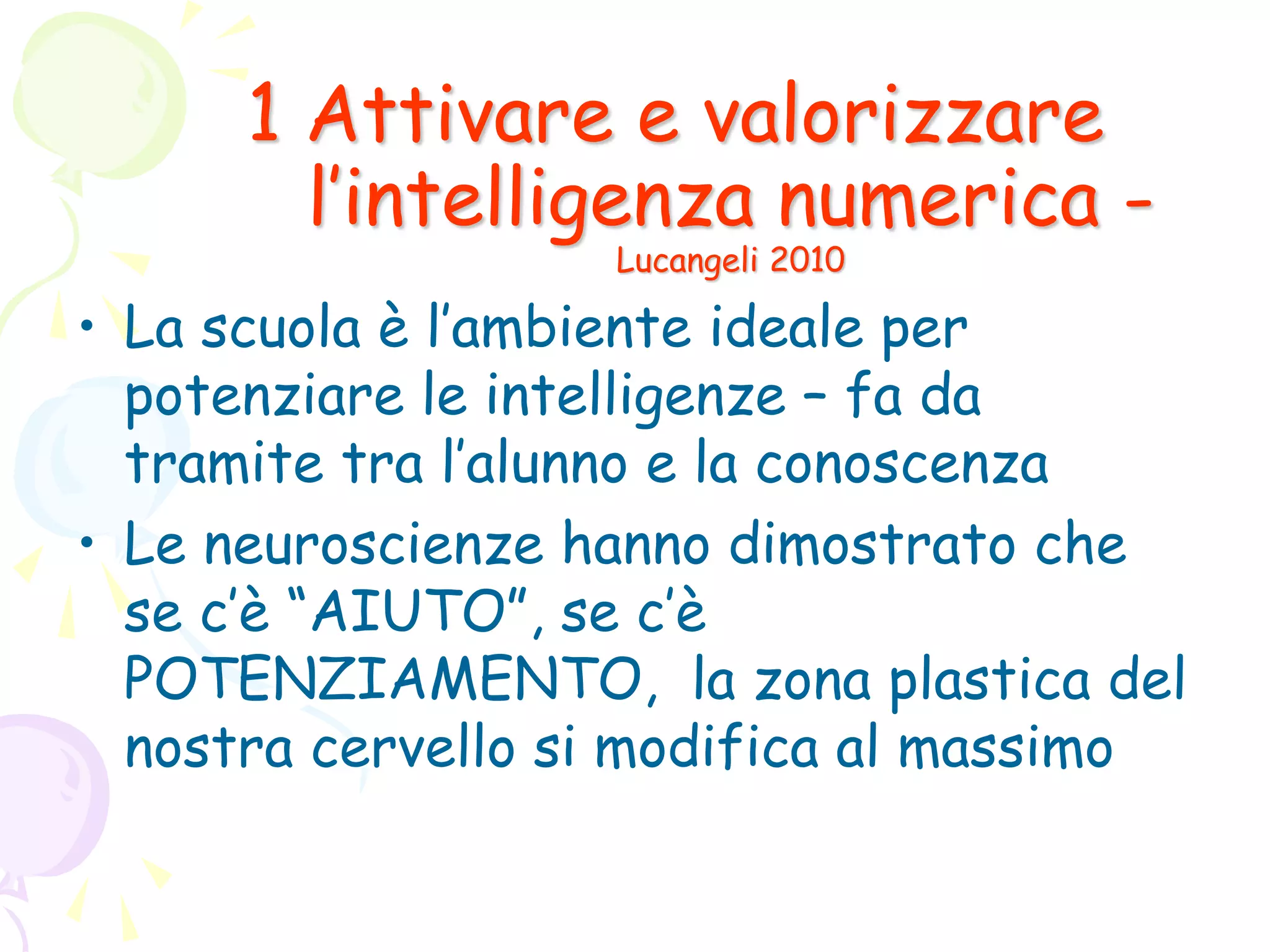 1 Attivare e valorizzare
l’intelligenza numerica -
Lucangeli 2010
• La scuola è l’ambiente ideale per
potenziare le intelligenze – fa da
tramite tra l’alunno e la conoscenza
• Le neuroscienze hanno dimostrato che
se c’è “AIUTO”, se c’è
POTENZIAMENTO, la zona plastica del
nostra cervello si modifica al massimo
 