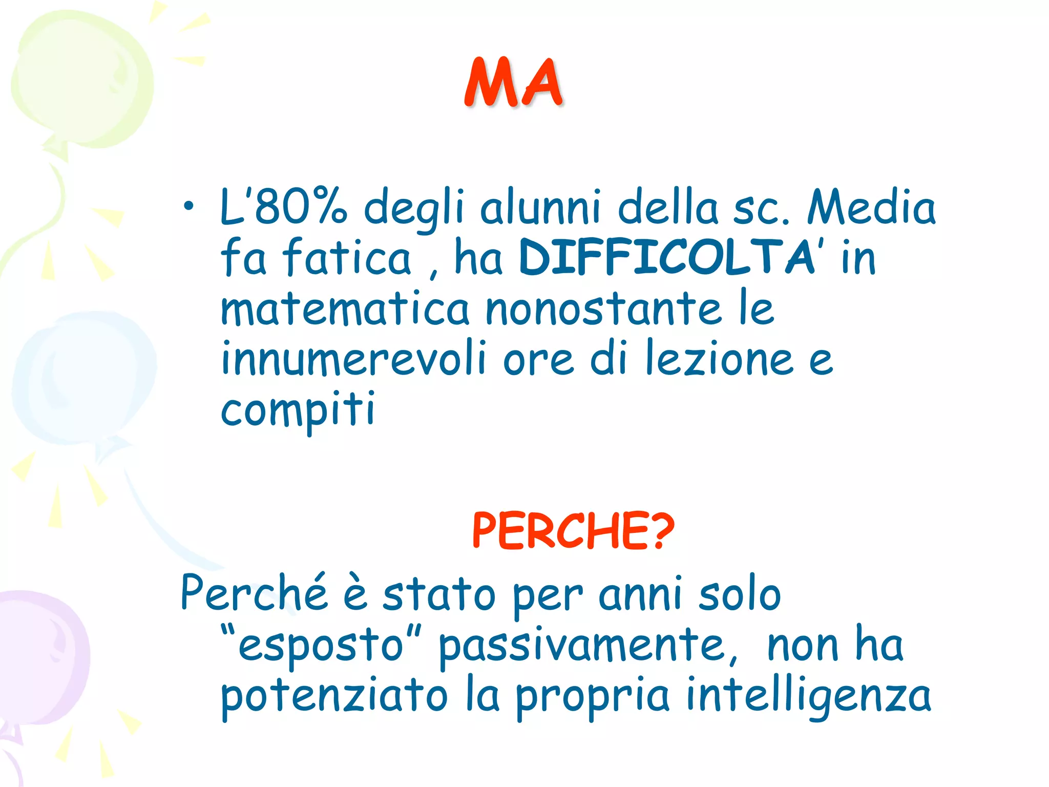 MA
• L’80% degli alunni della sc. Media
fa fatica , ha DIFFICOLTA’ in
matematica nonostante le
innumerevoli ore di lezione e
compiti
PERCHE?
Perché è stato per anni solo
“esposto” passivamente, non ha
potenziato la propria intelligenza
 
