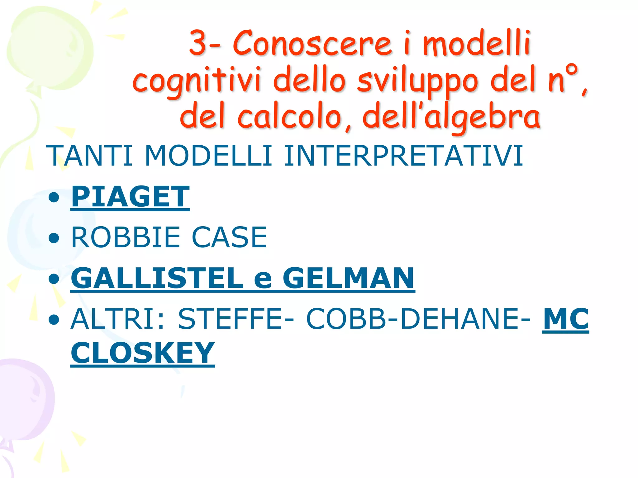 3- Conoscere i modelli
cognitivi dello sviluppo del n°,
del calcolo, dell’algebra
TANTI MODELLI INTERPRETATIVI
• PIAGET
• ROBBIE CASE
• GALLISTEL e GELMAN
• ALTRI: STEFFE- COBB-DEHANE- MC
CLOSKEY
 