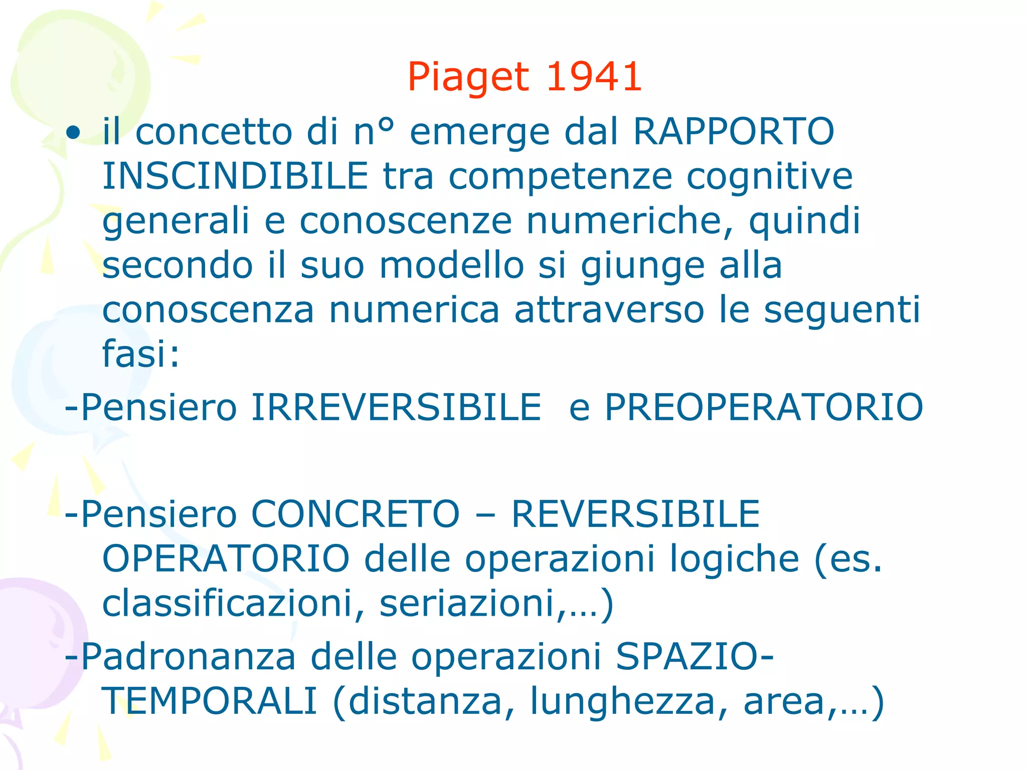 Piaget 1941
• il concetto di n° emerge dal RAPPORTO
INSCINDIBILE tra competenze cognitive
generali e conoscenze numeriche, quindi
secondo il suo modello si giunge alla
conoscenza numerica attraverso le seguenti
fasi:
-Pensiero IRREVERSIBILE e PREOPERATORIO
-Pensiero CONCRETO – REVERSIBILE
OPERATORIO delle operazioni logiche (es.
classificazioni, seriazioni,…)
-Padronanza delle operazioni SPAZIO-
TEMPORALI (distanza, lunghezza, area,…)
 