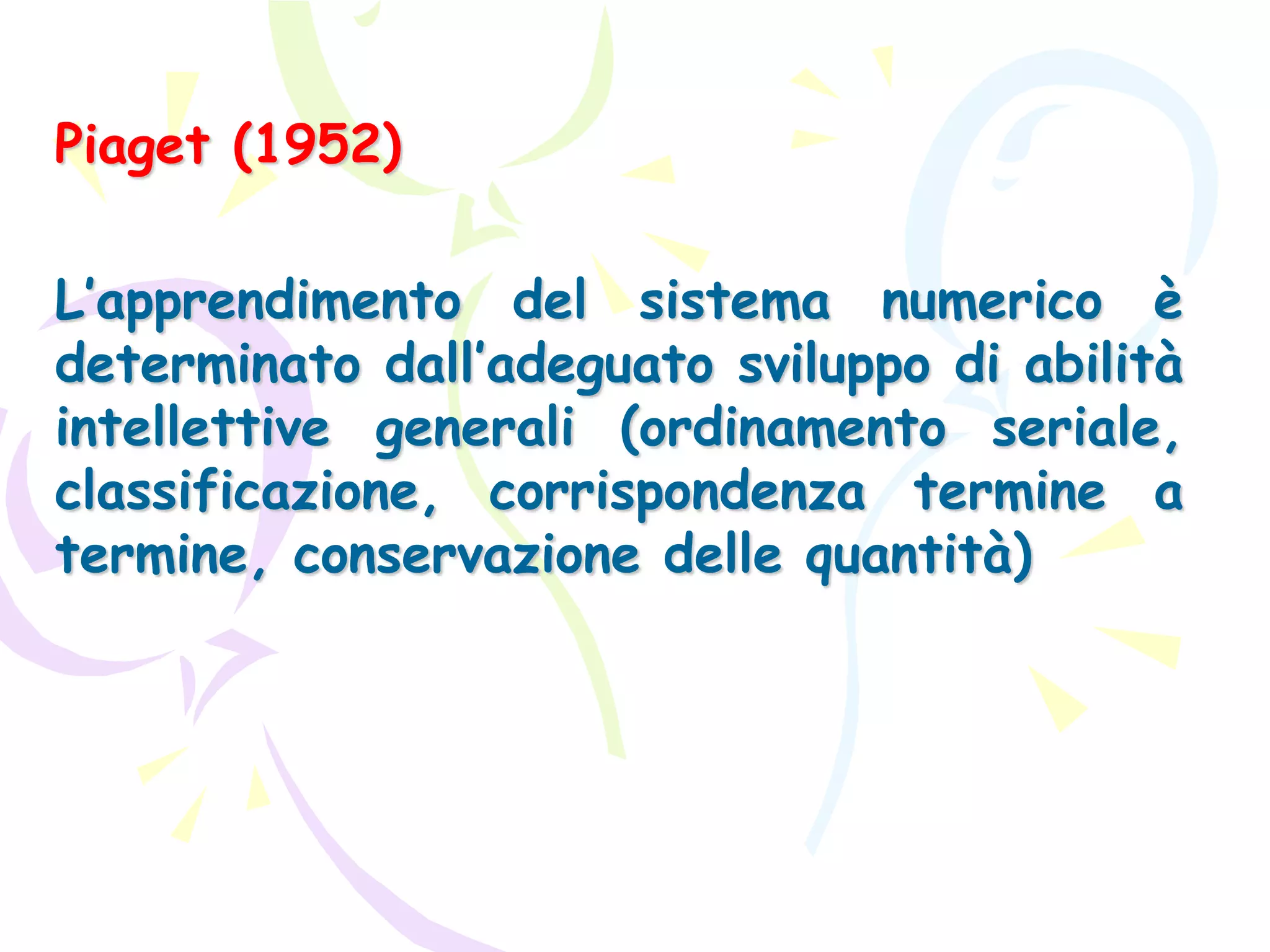 Piaget (1952)
L’apprendimento del sistema numerico è
determinato dall’adeguato sviluppo di abilità
intellettive generali (ordinamento seriale,
classificazione, corrispondenza termine a
termine, conservazione delle quantità)
 