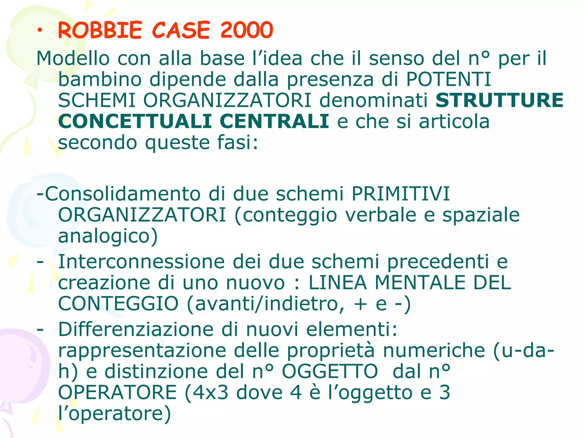 • ROBBIE CASE 2000
Modello con alla base l’idea che il senso del n° per il
bambino dipende dalla presenza di POTENTI
SCHEMI ORGANIZZATORI denominati STRUTTURE
CONCETTUALI CENTRALI e che si articola
secondo queste fasi:
-Consolidamento di due schemi PRIMITIVI
ORGANIZZATORI (conteggio verbale e spaziale
analogico)
- Interconnessione dei due schemi precedenti e
creazione di uno nuovo : LINEA MENTALE DEL
CONTEGGIO (avanti/indietro, + e -)
- Differenziazione di nuovi elementi:
rappresentazione delle proprietà numeriche (u-da-
h) e distinzione del n° OGGETTO dal n°
OPERATORE (4x3 dove 4 è l’oggetto e 3
l’operatore)
 