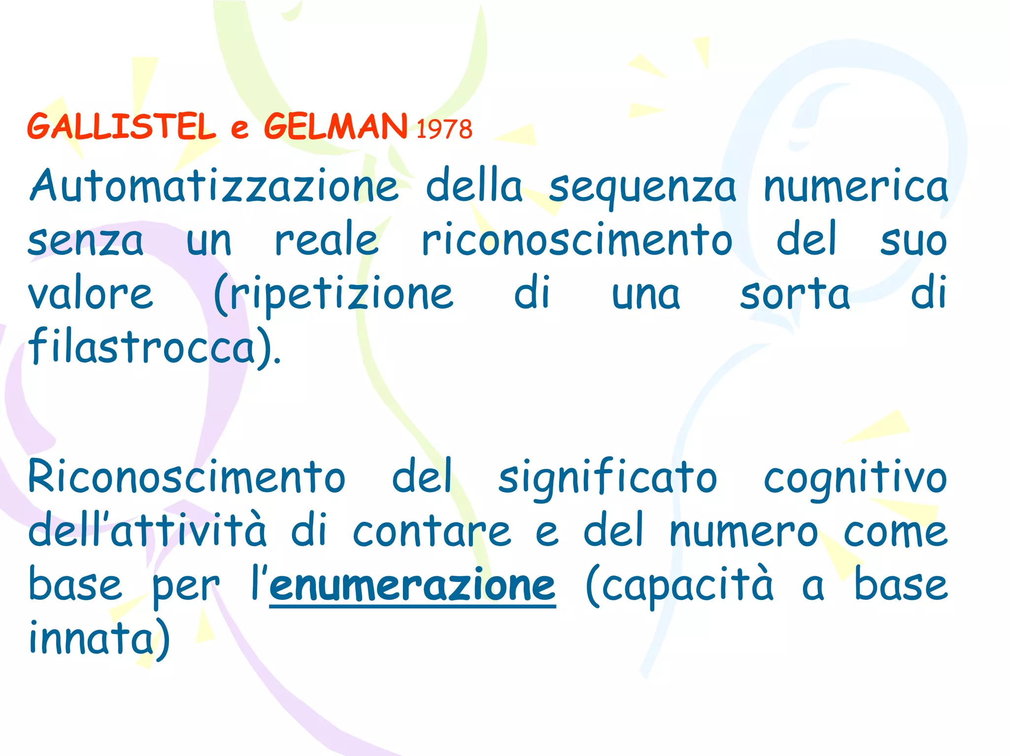 GALLISTEL e GELMAN 1978
Automatizzazione della sequenza numerica
senza un reale riconoscimento del suo
valore (ripetizione di una sorta di
filastrocca).
Riconoscimento del significato cognitivo
dell’attività di contare e del numero come
base per l’enumerazione (capacità a base
innata)
 