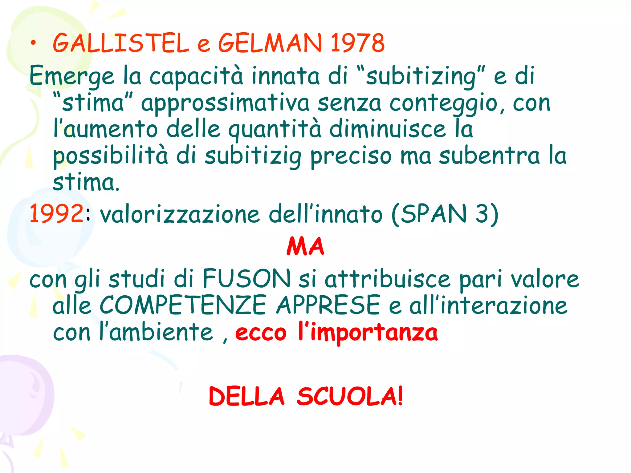 • GALLISTEL e GELMAN 1978
Emerge la capacità innata di “subitizing” e di
“stima” approssimativa senza conteggio, con
l’aumento delle quantità diminuisce la
possibilità di subitizig preciso ma subentra la
stima.
1992: valorizzazione dell’innato (SPAN 3)
MA
con gli studi di FUSON si attribuisce pari valore
alle COMPETENZE APPRESE e all’interazione
con l’ambiente , ecco l’importanza
DELLA SCUOLA!
 