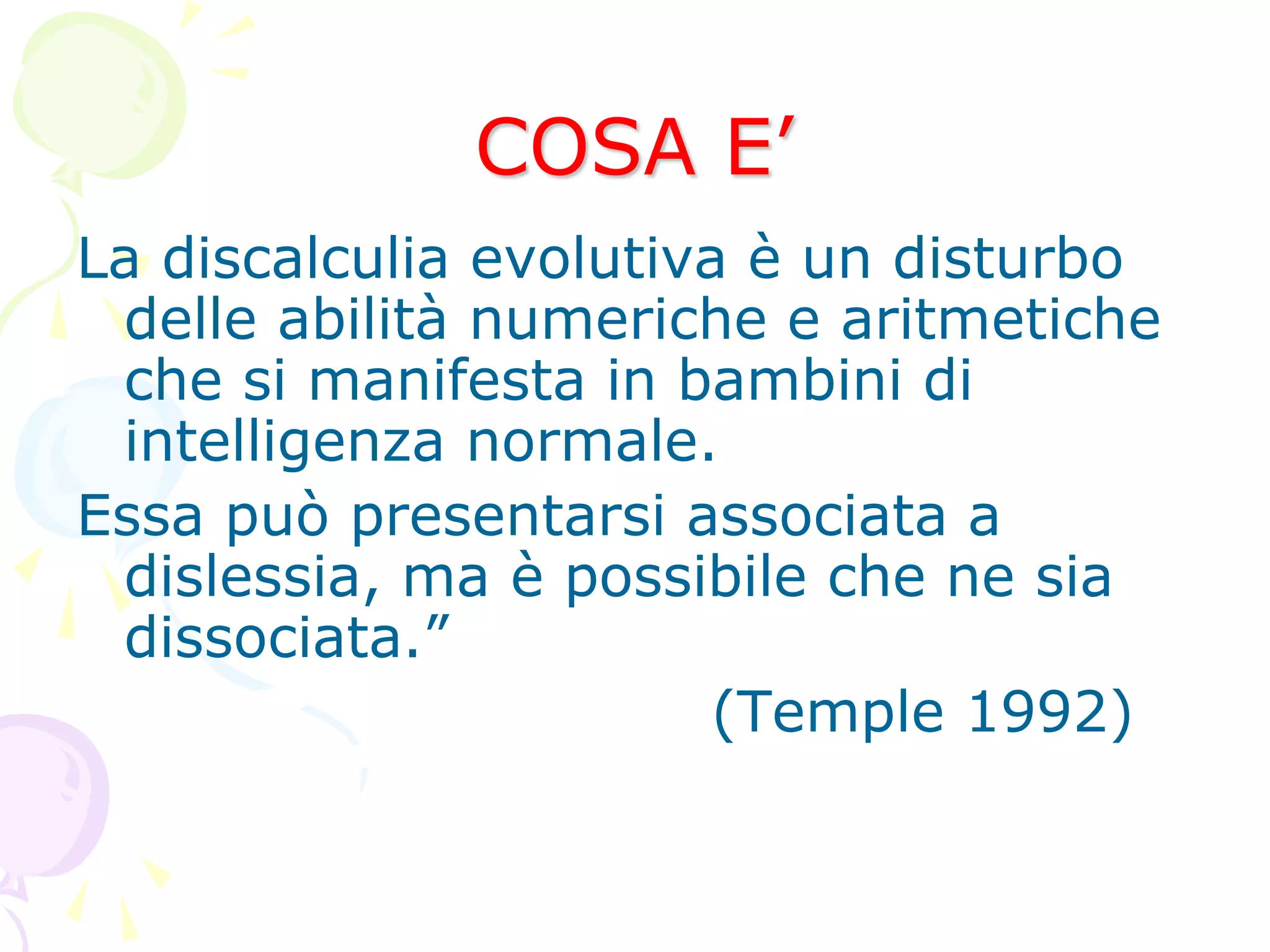 COSA E’
La discalculia evolutiva è un disturbo
delle abilità numeriche e aritmetiche
che si manifesta in bambini di
intelligenza normale.
Essa può presentarsi associata a
dislessia, ma è possibile che ne sia
dissociata.”
(Temple 1992)
 