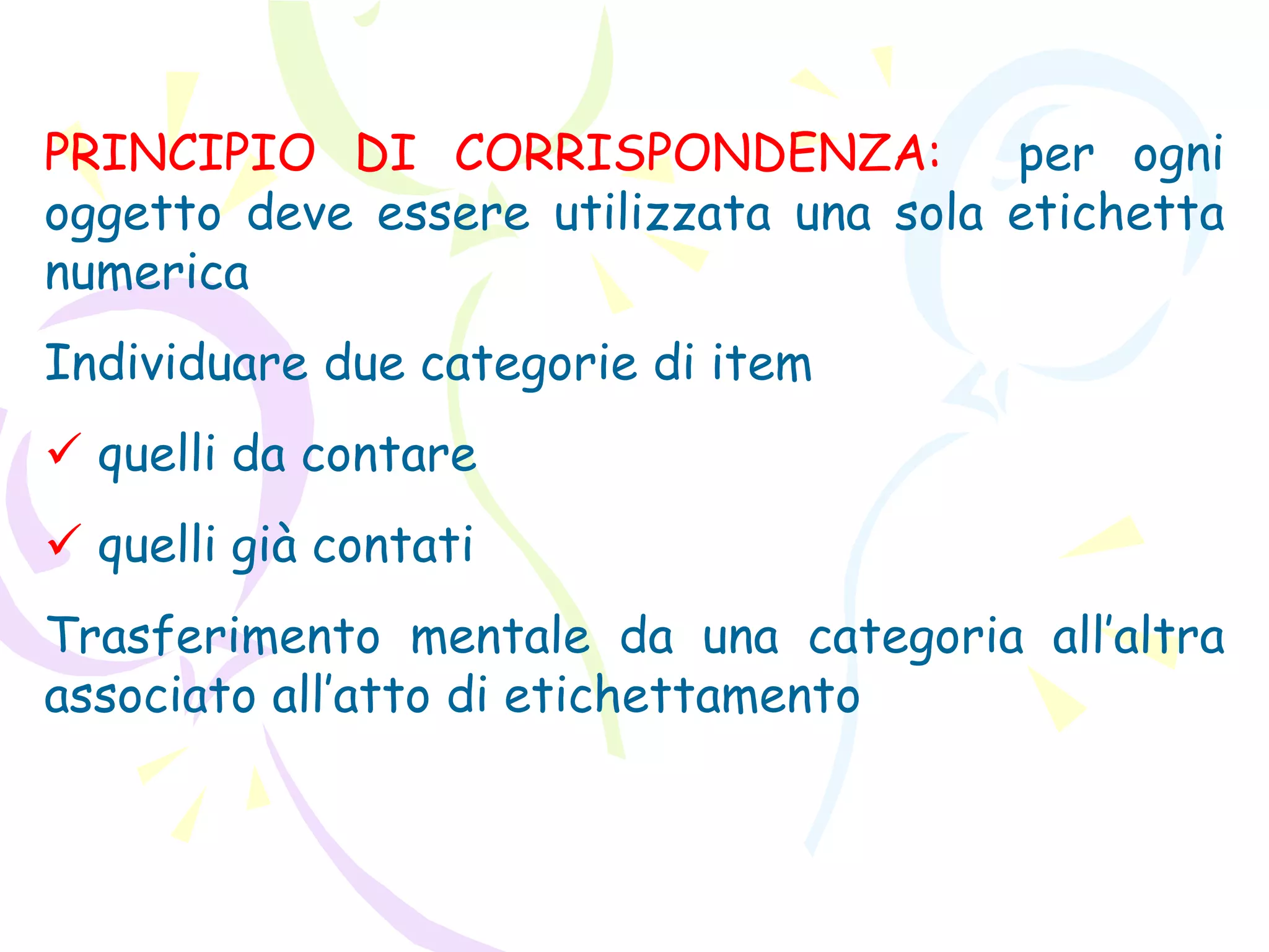 PRINCIPIO DI CORRISPONDENZA: per ogni
oggetto deve essere utilizzata una sola etichetta
numerica
Individuare due categorie di item
 quelli da contare
 quelli già contati
Trasferimento mentale da una categoria all’altra
associato all’atto di etichettamento
 